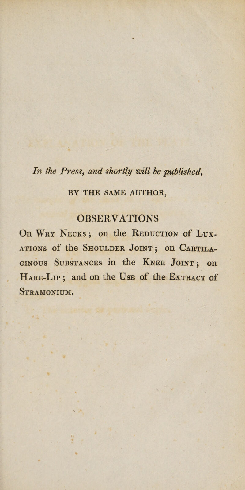 In the Press, and shortly mil he published, BY THE SAME AUTHOR, OBSERVATIONS On Wry Necks y on the Reduction of Lux¬ ations of the Shoulder Joint ; on Cartila¬ ginous Substances in the Knee Joint ; on Hare-Lip , and on the Use of the Extract of Stramonium.