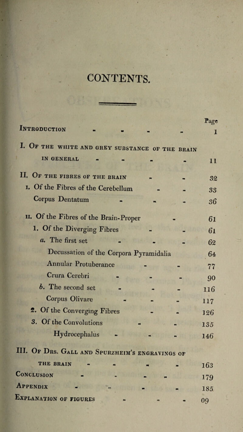 CONTENTS Introduction - I. Of the white and grey substance of the brain IN GENERAL - II, Of the fibres of the brain i. Of the Fibres of the Cerebellum Corpus Dentatum - ii. Of the Fibres of the Brain-Proper 1. Of the Diverging Fibres a. The first set _ Decussation of the Corpora Pyramidalia Annular Protuberance Crura Cerebri - _ b. The second set - «. Corpus Olivare - 2. Of the Converging Fibres 3. Of the Convolutions Hydrocephalus - - III. Of Drs. Gall and Spurzheim's engravings of the brain - « Conclusion - . Appendix - Explanation of figures - - Page 1 11 32 33 36 61 61 62 64 > 77 90 li 6 117 126 135 146 163 179 185