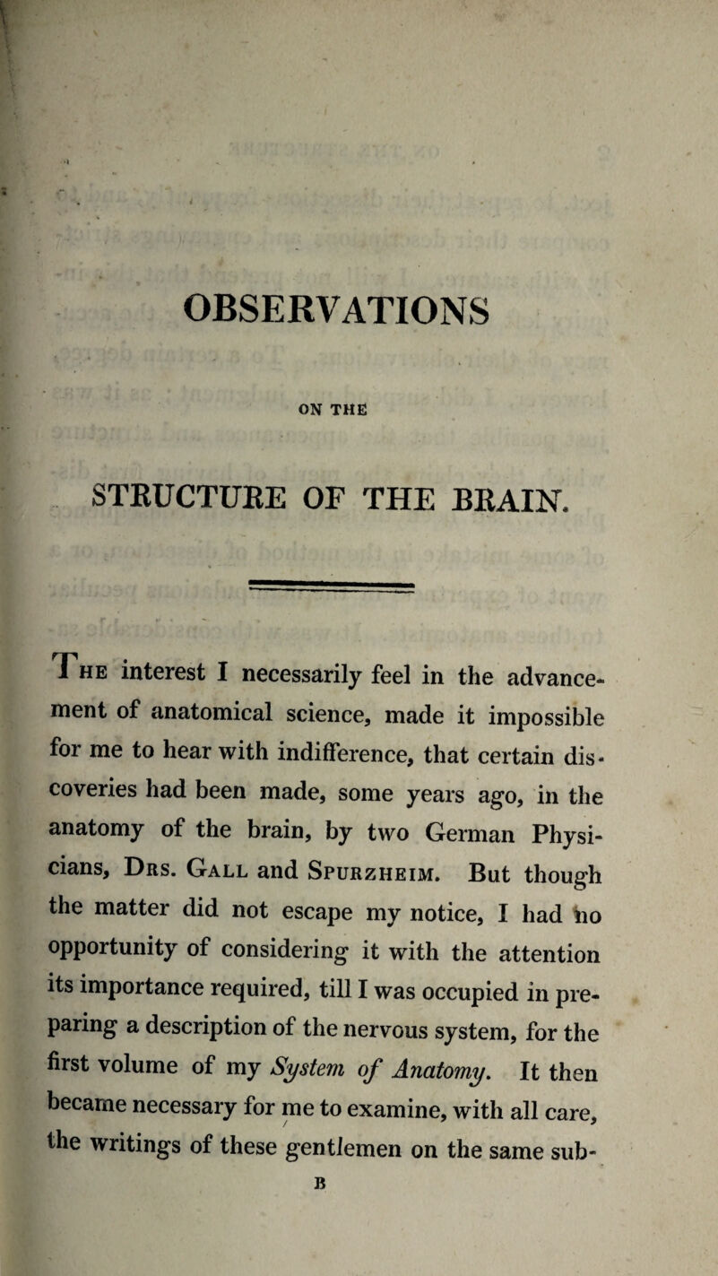OBSERVATIONS ON THE STRUCTURE OF THE BRAIN. The interest I necessarily feel in the advance¬ ment of anatomical science, made it impossible for me to hear with indifference, that certain dis¬ coveries had been made, some years ago, in the anatomy of the brain, by two German Physi¬ cians, Drs. Gall and Spurzheim. But though the matter did not escape my notice, I had no opportunity of considering it with the attention its importance required, till I was occupied in pre¬ paring a description of the nervous system, for the first volume of my System of Anatomy. It then became necessary for me to examine, with all care, the writings of these gentlemen on the same sub-