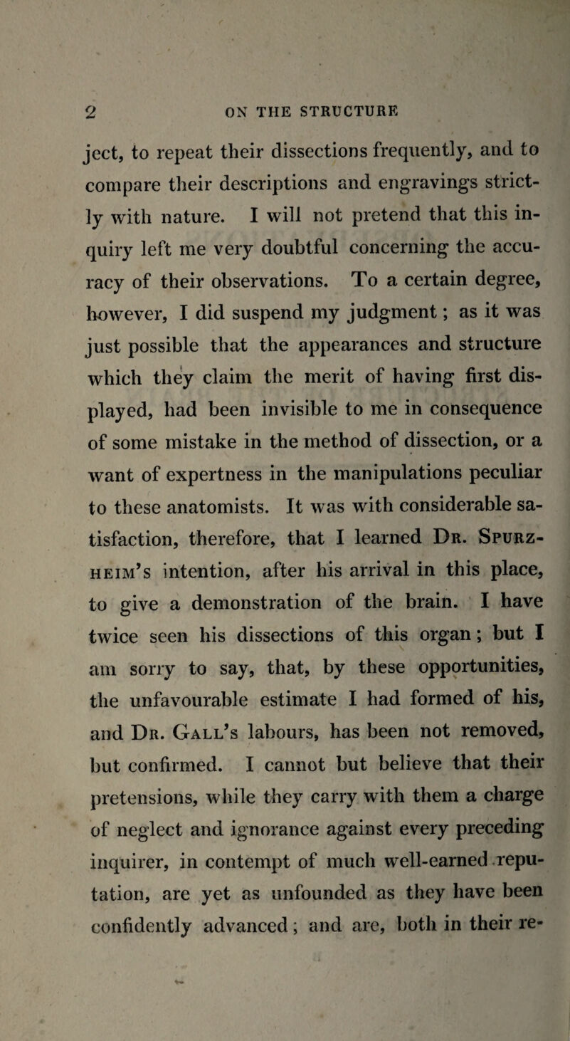 ject, to repeat their dissections frequently, and to compare their descriptions and engravings strict¬ ly with nature. I will not pretend that this in¬ quiry left me very doubtful concerning the accu¬ racy of their observations. To a certain degree, however, I did suspend my judgment; as it was just possible that the appearances and structure which they claim the merit of having first dis¬ played, had been invisible to me in consequence of some mistake in the method of dissection, or a want of expertness in the manipulations peculiar to these anatomists. It was with considerable sa¬ tisfaction, therefore, that I learned Dr. Spurz- heim’s intention, after his arrival in this place, to give a demonstration of the brain. I have twice seen his dissections of this organ; but I am sorry to say, that, by these opportunities, the unfavourable estimate I had formed of his, and Dr. Gall’s labours, has been not removed, but confirmed. I cannot but believe that their pretensions, while they carry with them a charge of neglect and ignorance against every preceding inquirer, in contempt of much well-earned repu¬ tation, are yet as unfounded as they have been confidently advanced; and are, both in their re-