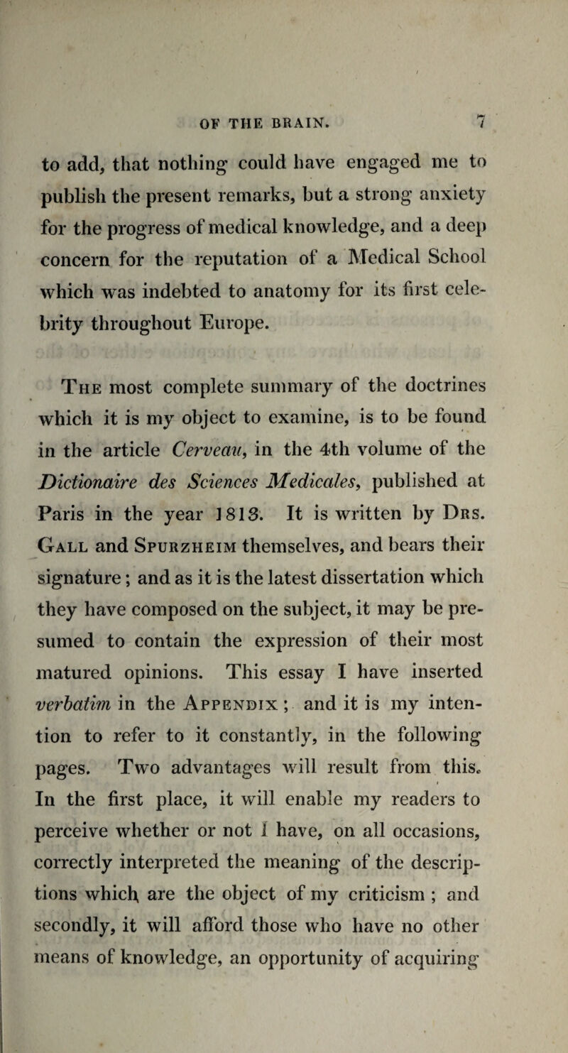 to add, that nothing could have engaged me to publish the present remarks, but a strong anxiety for the progress of medical knowledge, and a deep concern for the reputation of a Medical School which was indebted to anatomy for its first cele¬ brity throughout Europe. The most complete summary of the doctrines which it is my object to examine, is to be found in the article Cerveau, in the 4th volume of the Dictionaire des Sciences Medicates, published at Paris in the year 3 813. It is written by Drs. Gall and Spurzheim themselves, and bears their signature; and as it is the latest dissertation which they have composed on the subject, it may be pre¬ sumed to contain the expression of their most matured opinions. This essay I have inserted verbatim in the Appendix ; and it is my inten¬ tion to refer to it constantly, in the following pages. Two advantages will result from this* i In the first place, it will enable my readers to perceive whether or not I have, on all occasions, correctly interpreted the meaning of the descrip¬ tions which are the object of my criticism ; and secondly, it will afford those who have no other means of knowledge, an opportunity of acquiring