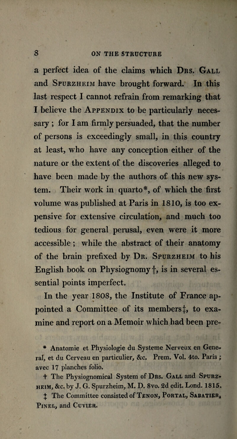 a perfect idea of the claims which Drs. Gall and Spurzheim have brought forward. In this last respect I cannot refrain from remarking that I believe the Appendix to be particularly neces¬ sary ; for I am firmly persuaded, that the number of persons is exceedingly small, in this country at least, who have any conception either of the nature or the extent of the discoveries alleged to have been made by the authors of this new sys¬ tem. Their work in quarto*, of which the first volume was published at Paris in 1810, is too ex¬ pensive for extensive circulation, and much too tedious for general perusal, even were it more accessible ; while the abstract of their anatomy of the brain prefixed by Dr. Spurzheim to his English book on Physiognomy f, is in several es¬ sential points imperfect. In the year 1808, the Institute of France ap¬ pointed a Committee of its members^:, to exa¬ mine and report on a Memoir which had been pre- * Anatomie et Physiologie du Systeme Nerveux en Gene¬ ral, et du Cerveau en particulier, &c. Prem. Vol. 4to. Paris ; avec 17 planches folio. + The Physiognomical System of Drs. Gall and Spurz¬ heim, &c. by J. G. Spurzheim, M. D. 8vo. 2d edit. Lond. 1815, t The Committee consisted of Tenon, Portal, Sabatier, Pinel, and Cuvier.