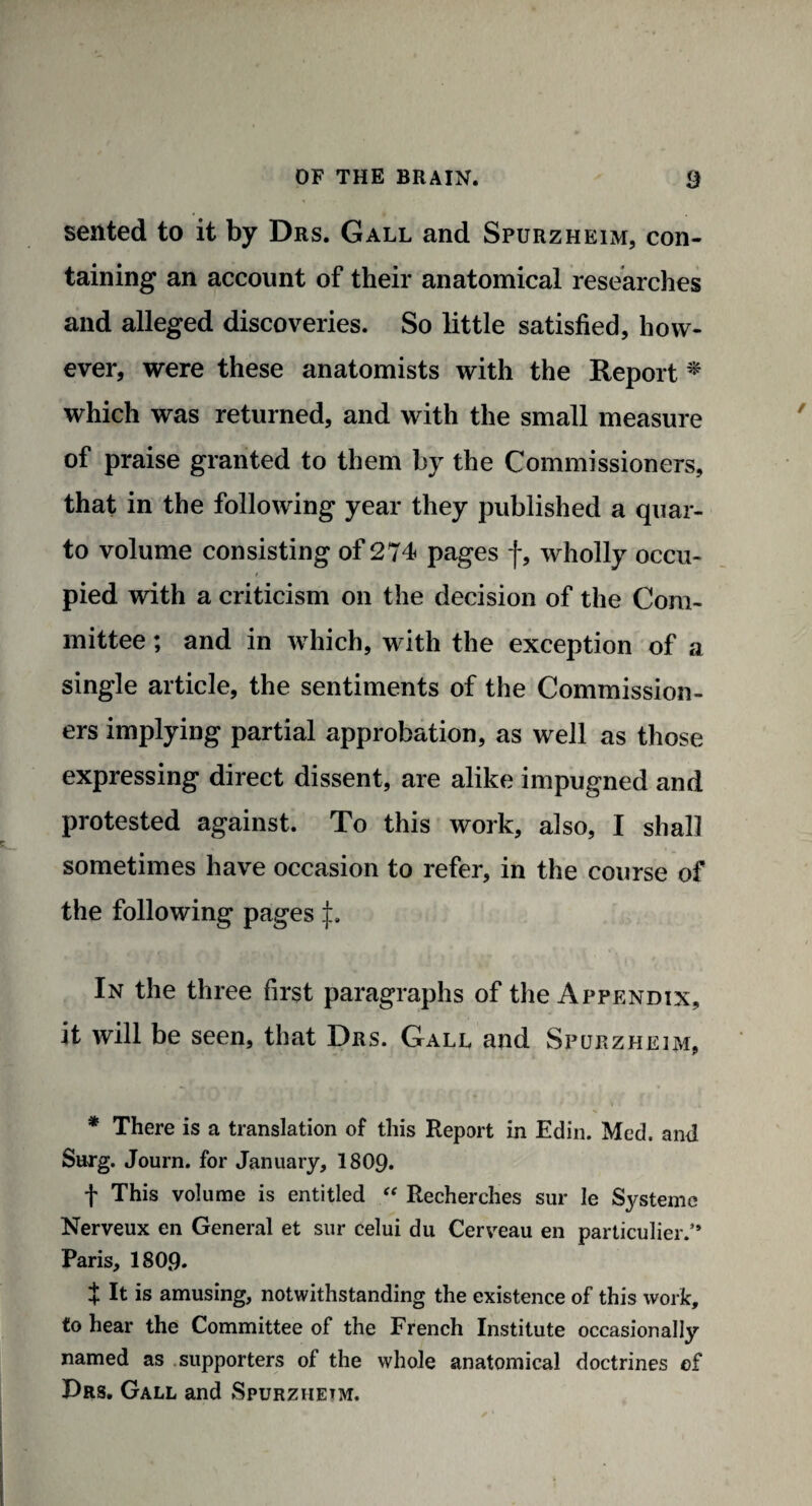 sented to it by Drs. Gall and Spurzheim, con¬ taining an account of their anatomical researches and alleged discoveries. So little satisfied, how¬ ever, were these anatomists with the Report * which was returned, and with the small measure of praise granted to them by the Commissioners, that in the following year they published a quar¬ to volume consisting of 274 pages f, wholly occu¬ pied with a criticism on the decision of the Com¬ mittee ; and in which, with the exception of a single article, the sentiments of the Commission¬ ers implying partial approbation, as well as those expressing direct dissent, are alike impugned and protested against. To this work, also, I shall sometimes have occasion to refer, in the course of the following pages In the three first paragraphs of the Appendix, it will be seen, that Drs. Gall and Spurzheim, * There is a translation of this Report in Edin. Med. and Snrg. Journ. for January, 1809. f This volume is entitled “ Recherches sur le Systemc Nerveux en General et sur celui du Cerveau en particular.” Paris, 180,9. t It is amusing, notwithstanding the existence of this work, to hear the Committee of the French Institute occasionally named as supporters of the whole anatomical doctrines of Drs. Gall and Spurzhetm.