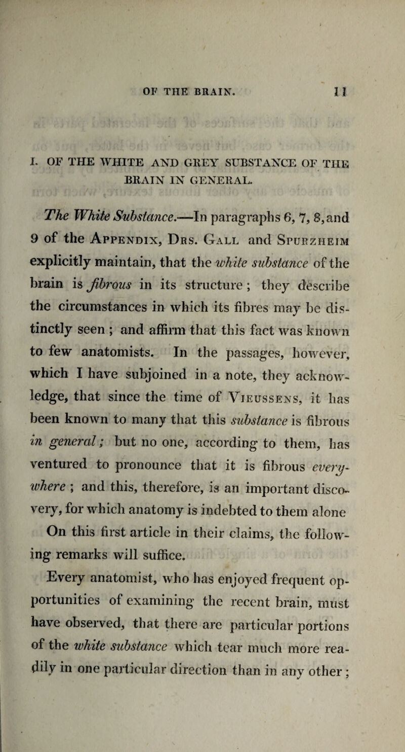 I. OF THE WHITE AND GREY SUBSTANCE OF THE BRAIN IN GENERAL. The White Substance—In paragraphs 6, 7, 8,and 9 of the Appendix, Drs. Gall and Spurzheim explicitly maintain, that the white substance of the brain is fibrous in its structure ; they describe the circumstances in which its fibres may be dis¬ tinctly seen ; and affirm that this fact was known to few anatomists. In the passages, however, which I have subjoined in a note, they acknow¬ ledge, that since the time of Vieussens, it has been known to many that this substance is fibrous in general; but no one, according to them, has ventured to pronounce that it is fibrous every¬ where ; and this, therefore, is an important disco¬ very, for which anatomy is indebted to them alone On this first article in their claims, the follow¬ ing remarks will suffice. Every anatomist, who has enjoyed frequent op¬ portunities of examining the recent brain, must have observed, that there are particular portions of the white stibstance which tear much more rea¬ lty in one particular direction than in any other ;