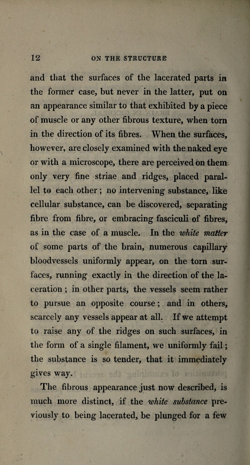 and that the surfaces of the lacerated parts in the former case, but never in the latter, put on an appearance similar to that exhibited by a piece of muscle or any other fibrous texture, when tom in the direction of its fibres. When the surfaces, however, are closely examined with the naked eye or with a microscope, there are perceived on them only very fine striae and ridges, placed paral¬ lel to each other; no intervening substance, like cellular substance, can be discovered, separating fibre from fibre, or embracing fasciculi of fibres, as in the case of a muscle. In the white matter of some parts of the brain, numerous capillary bloodvessels uniformly appear, on the torn sur¬ faces, running exactly in the direction of the la¬ ceration ; in other parts, the vessels seem rather to pursue an opposite course; and in others, scarcely any vessels appear at all. If we attempt to raise any of the ridges on such surfaces, in the form of a single filament, we uniformly fail; the substance is so tender, that it immediately gives way. The fibrous appearance just now described, is much more distinct, if the white substance pre¬ viously to being lacerated, be plunged for a few