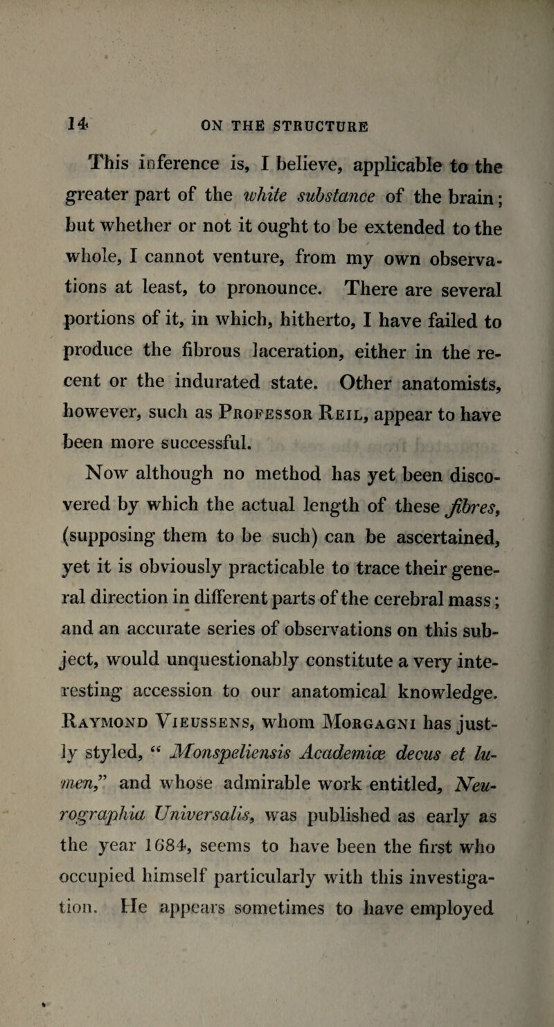 This inference is, I believe, applicable to the greater part of the white substance of the brain; but whether or not it ought to be extended to the * whole, I cannot venture, from my own observa¬ tions at least, to pronounce. There are several portions of it, in which, hitherto, I have failed to produce the fibrous laceration, either in the re¬ cent or the indurated state. Other anatomists, however, such as Professor Reil, appear to have been more successful. Now although no method has yet been disco¬ vered by which the actual length of these fibres, (supposing them to be such) can be ascertained, yet it is obviously practicable to trace their gene¬ ral direction in different parts of the cerebral mass; and an accurate series of observations on this sub¬ ject, would unquestionably constitute a very inte¬ resting accession to our anatomical knowledge. Raymond Vieussens, whom Morgagni has just¬ ly styled, “ Monspeliensis Academice decus et lu¬ men” and whose admirable work entitled, Neu- rographia Universalis, was published as early as the year 1684, seems to have been the first who occupied himself particularly with this investiga¬ tion. He appears sometimes to have employed