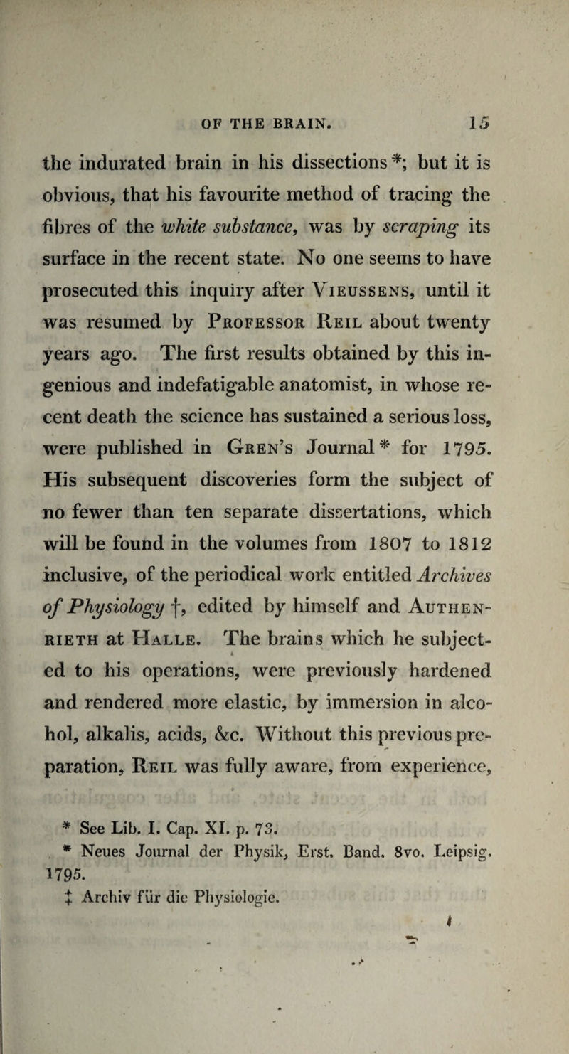 I OF THE BRAIN. 15 the indurated brain in his dissections *; but it is obvious, that his favourite method of tracing the fibres of the white substance, was by scraping its surface in the recent state. No one seems to have prosecuted this inquiry after Vieussens, until it was resumed by Professor Reil about twenty years ago. The first results obtained by this in¬ genious and indefatigable anatomist, in whose re¬ cent death the science has sustained a serious loss, were published in Gren’s Journal* for 1795. His subsequent discoveries form the subject of no fewer than ten separate dissertations, which will be found in the volumes from 1807 to 1812 inclusive, of the periodical work entitled Archives of Physiology f, edited by himself and Autiien- rieth at Halle. The brains which he subject- * ed to his operations, were previously hardened and rendered more elastic, by immersion in alco¬ hol, alkalis, acids, &c. Without this previous pre- paration, Reil was fully aware, from experience, • * * * See Lib. I. Cap. XI. p. 73. * Neues Journal der Physik, Erst. Band. 8vo, Leipsig. 1795. X Archiv fur die Physiologie. 4
