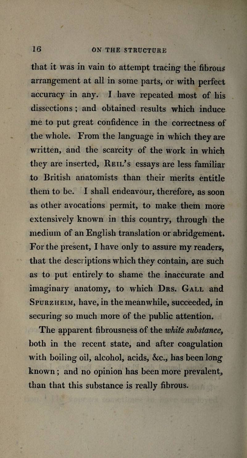 that it was in vain to attempt tracing the fibrous arrangement at all in some parts, or with perfect accuracy in any, I have repeated most of his dissections ; and obtained results which induce me to put great confidence in the correctness of the whole. From the language in which they are written, and the scarcity of the work in which they are inserted, Reil’s essays are less familiar to British anatomists than their merits entitle them to be. I shall endeavour, therefore, as soon as other avocations permit, to make them more extensively known in this country, through the medium of an English translation or abridgement. For the present, I have only to assure my readers, that the descriptions which they contain, are such as to put entirely to shame the inaccurate and imaginary anatomy, to which Drs. Gall and Spurzheim, have, in the meanwhile, succeeded, in securing so much more of the public attention. The apparent fibrousness of the white substance, both in the recent state, and after coagulation with boiling oil, alcohol, acids, &c., has been long known; and no opinion has been more prevalent, than that this substance is really fibrous.