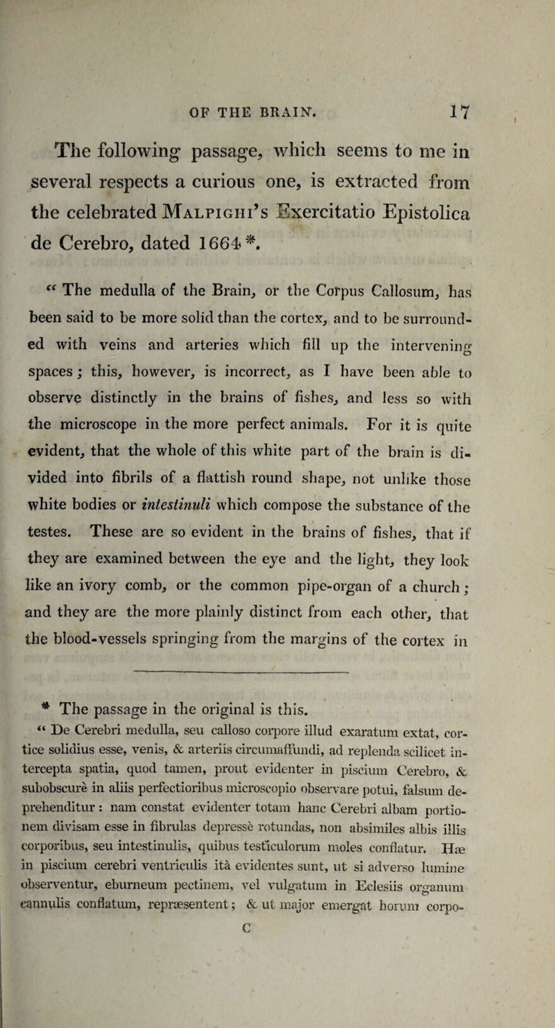 I The following passage, which seems to me in several respects a curious one, is extracted from the celebrated Malpighi’s Exercitatio Epistolica de Cerebro, dated 1664*. “ The medulla of the Brain, or the Corpus Callosum, has been said to be more solid than the cortex, and to be surround¬ ed with veins and arteries which fill up the intervening spaces; this, however, is incorrect, as I have been able to observe distinctly in the brains of fishes, and less so with the microscope in the more perfect animals. For it is quite evident, that the whole of this white part of the brain is di¬ vided into fibrils of a flattish round shape, not unlike those white bodies or intestinuli which compose the substance of the testes. These are so evident in the brains of fishes, that if they are examined between the eye and the light, they look like an ivory comb, or the common pipe-organ of a church ; and they are the more plainly distinct from each other, that the blood-vessels springing from the margins of the cortex in * The passage in the original is this. “ De Cerebri medulla, seu calloso corpore illud exaratum extat, cor- tice solidius esse, venis, & arteriis circumaffundi, ad replenda scilicet in- tercepta spatia, quod tamen, prout evidenter in piscium Cerebro, & subobscure in aliis perfectioribus microscopio observare potui, falsum de- prehenditur : nam constat evidenter totam banc Cerebri albam portio- nem divisam esse in fibrulas depresse rotundas, non absimiles albis illis corporibus, seu intestinulis, quibus testiculorum moles eonflatur. Hie in piscium cerebri ventriculis ita evidentes sunt, ut si adverso lumine observentur, eburneum pectinem, vel vulgatum in Eclesiis organum eannulis conflatum, repnesentent; & ut major emergat horum corpo- C