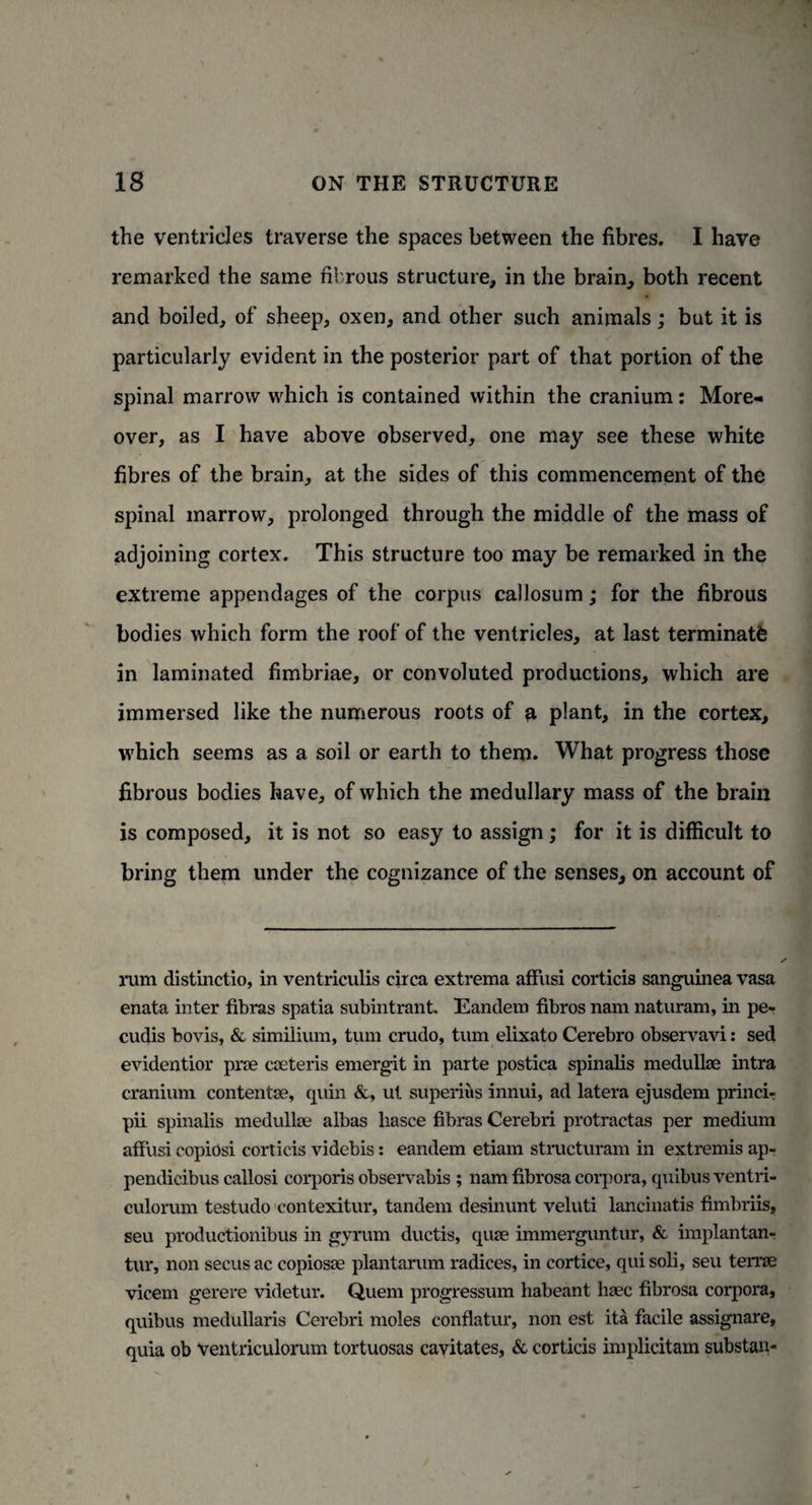 the ventricles traverse the spaces between the fibres. I have remarked the same fibrous structure, in the brain, both recent and boiled, of sheep, oxen, and other such animals; but it is particularly evident in the posterior part of that portion of the spinal marrow which is contained within the cranium: More¬ over, as I have above observed, one may see these white fibres of the brain, at the sides of this commencement of the spinal marrow, prolonged through the middle of the mass of adjoining cortex. This structure too may be remarked in the extreme appendages of the corpus callosum; for the fibrous bodies which form the roof of the ventricles, at last terminate in laminated fimbriae, or convoluted productions, which are immersed like the numerous roots of a plant, in the cortex, which seems as a soil or earth to them. What progress those fibrous bodies have, of which the medullary mass of the brain is composed, it is not so easy to assign; for it is difficult to bring them under the cognizance of the senses, on account of rum distinctio, in ventriculis circa extrema affusi corticis sanguinea vasa enata inter fibras spatia subintrant. Eandem fibros nam naturam, in pe- cudis bovis, & similium, turn crudo, turn elixato Cerebro observavi: sed evidentior pne cseteris emergit in parte postica spinalis medullas intra cranium contentse, quin &, ut superius innui, ad latera ejusdem princi- pii spinalis medullas albas liasce fibras Cerebri protractas per medium affusi copiosi corticis videbis: eandem etiam structuram in extremis ap- pendicibus callosi corporis observabis ; nam fibrosa corpora, quibus ventri- culorum testudo contexitur, tandem desinunt veluti lancinatis fimbriis, seu productionibus in gyrum ductis, quae immerguntur, & implantan- tur, non secus ac copiosse plantarum radices, in cortice, qui soli, seu terrae vicem gerere videtur. Quern progressum habeant haec fibrosa corpora, quibus medullaris Cerebri moles conflatur, non est ita facile assignare, quia ob ventriculorum tortuosas cavitates, & corticis implicitam substan-