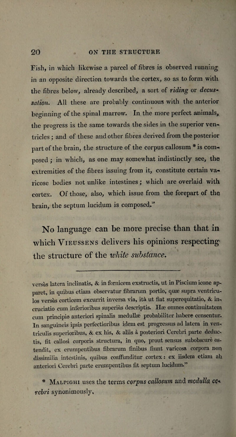 Fish, in which likewise a parcel of fibres is observed running in an opposite direction towards the cortex, so as to form with the fibres below, already described, a sort of riding or decus¬ sation. All these are probably continuous with the anterior beginning of the spinal marrow. In the more perfect animals,, the progress is the same towards the sides in the superior ven¬ tricles; and of these and other fibres derived from the posterior part of the brain, the structure of the corpus callosum * is com¬ posed ; in which, as one may somewhat indistinctly see, the extremities of the fibres issuing from it, constitute certain va¬ ricose bodies not unlike intestines; which are overlaid with cortex. Of those, also, which issue from the forepart of the brain, the septum lucidum is composed.’ No language can be more precise than that in which Vieussens delivers his opinions respecting i the structure of the white substance. versus latera inclinatis, & in fornicem exstructis, ut in Piscium icone ap- paret, in quibus etiam observatur fibrarum portio, quae supra ventricu- los versus corticem excurrit inversa via, ita ut fiat superequitatio, & in-, cruciatio cum inferioribus superius descriptis. Hoe omnes continuitatem cum principio anteriori spinalis medulise probabiliter habere censentur. In sanguineis ipsis perfectioribus idem est progressus ad latera in ven- triculis superioribus, & ex his, & aliis a posteriori Cerebri parte deduc¬ ts, fit callosi corporis structura, in quo, prout sensus subobscure os- tendit, ex erumpentibus fibrarum finibus fiunt varicosa corpora nop dissimilia intestinis, quibus coafiimditur cortex: ex iisdem etiam ah anteriori Cerebri parte erumpentibus fit septum lucidum.” * Malpighi uses the terms corpus callosum and medulla, ce+ rebri synonimously.