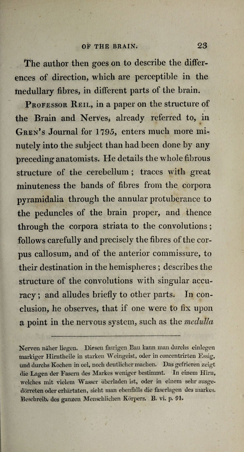 The author then goes on to describe the differ¬ ences of direction, which are perceptible in the medullary fibres, in different parts of the brain. Professor Reil, in a paper on the structure of the Brain and Nerves * already referred to, in Gren’s Journal for 1795, enters much more mi¬ nutely into the subject than had been done by any preceding anatomists. He details the whole fibrous structure of the cerebellum ; traces with great minuteness the bands of fibres from the corpora pyramidalia through the annular protuberance to the peduncles of the brain proper, and thence through the corpora striata to the convolutions; follows carefully and precisely the fibres of the cor¬ pus callosum, and of the anterior commissure, to their destination in the hemispheres; describes the structure of the convolutions with singular accu¬ racy ; and alludes briefly to other parts. In con¬ clusion, he observes, that if one were to fix upon a point in the nervous system, such as the medulla Nerven naher liegen. Diesen fasrigen Ban kann man durclis einlegen markiger Hirntheile in starken Weingeist, oder in concentrirten Essig, und durchs Kochen in oel, noch deutlicher maclien. Das gel'rieren zeigt die Lagen der Fasern des Markes weniger bestimmt. In einem Hirn, welches mit vielem Wasser iiberladen ist, oder in einem sehr ausge- ddrreten oder erhartaten, sieht man ebenfalls die faserlagen des markes. Beschreib. des ganzen Menschlichen Korpers. B. vi. p. 91.