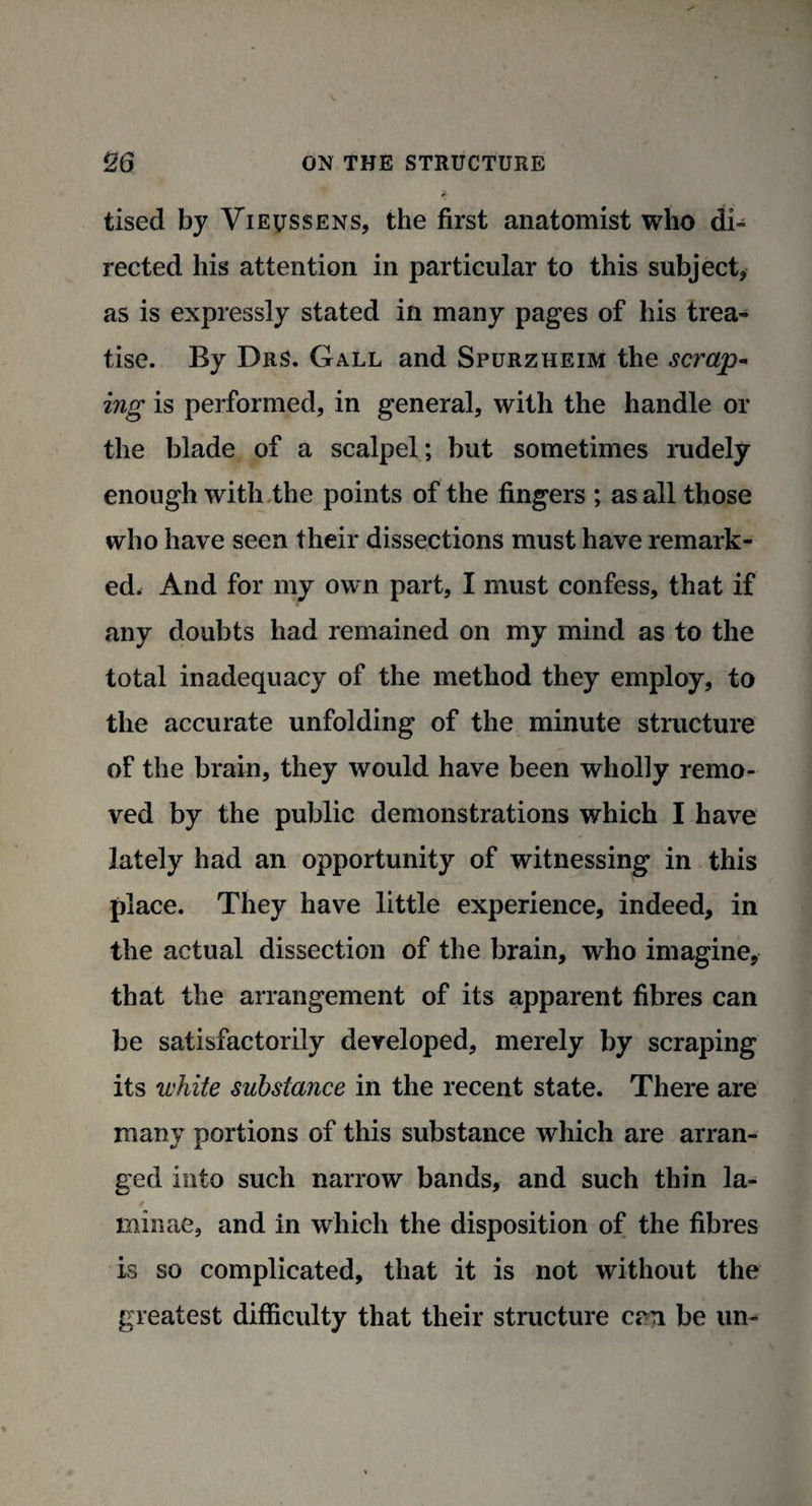 tised by Vievssens, the first anatomist who di¬ rected his attention in particular to this subject, as is expressly stated in many pages of his trea¬ tise. By DrS. Gall and Spurzheim the scrap¬ ing is performed, in general, with the handle or the blade of a scalpel; but sometimes rudely enough with the points of the fingers ; as all those who have seen their dissections must have remark¬ ed. And for my own part, I must confess, that if any doubts had remained on my mind as to the total inadequacy of the method they employ, to the accurate unfolding of the minute structure of the brain, they would have been wholly remo¬ ved by the public demonstrations which I have lately had an opportunity of witnessing in this place. They have little experience, indeed, in the actual dissection of the brain, who imagine, that the arrangement of its apparent fibres can be satisfactorily developed, merely by scraping its white substance in the recent state. There are many portions of this substance which are arran¬ ged into such narrow bands, and such thin la¬ minae, and in which the disposition of the fibres is so complicated, that it is not without the greatest difficulty that their structure era be un-