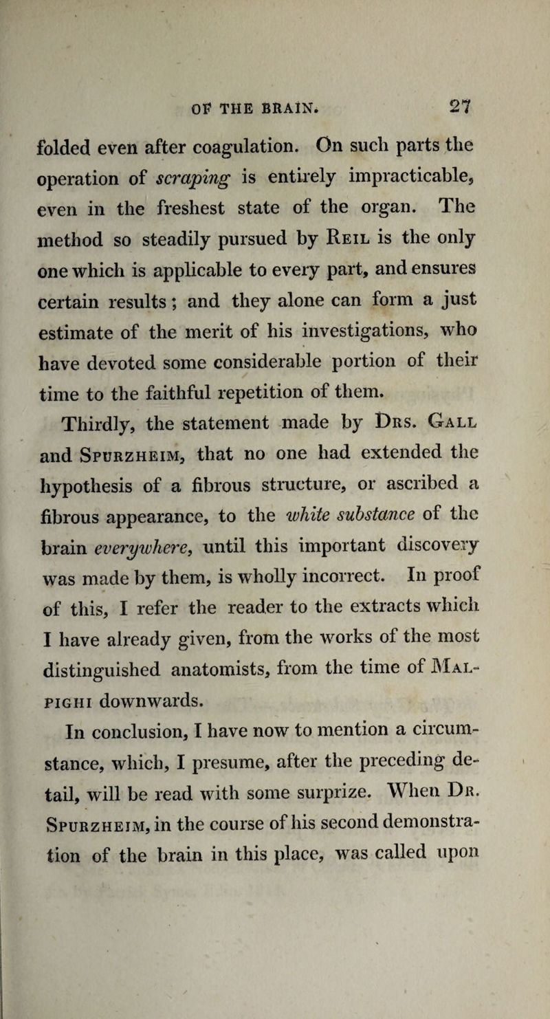folded even after coagulation. On such parts the operation of scraping is entirely impracticable, even in the freshest state of the organ. The method so steadily pursued by Reil is the only one which is applicable to every part, and ensures certain results; and they alone can form a just estimate of the merit of his investigations, who have devoted some considerable portion of their time to the faithful repetition of them. Thirdly, the statement made by Drs. Gall and Spurzheim, that no one had extended the hypothesis of a fibrous structure, or ascribed a fibrous appearance, to the white substance of the brain everywhere, until this important discovery was made by them, is wholly incorrect. In proof of this, I refer the reader to the extracts which I have already given, from the works of the most distinguished anatomists, from the time of Mal¬ pighi downwards. In conclusion, I have now to mention a circum¬ stance, which, I presume, after the preceding de¬ tail, will be read with some surprize. When Dr. Spurzhejm, in the course of his second demonstra¬ tion of the brain in this place, was called upon