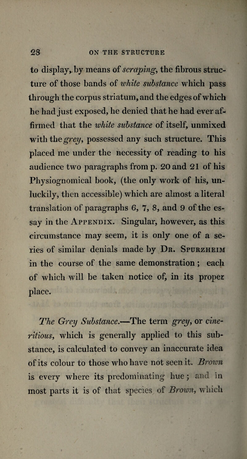 to display,.by means of scraping, the fibrous struc¬ ture of those bands of ivhite substance which pass through the corpus striatum, and the edges of which he had just exposed, he denied that he had ever af¬ firmed that the luhite substance of itself, unmixed with the grey, possessed any such structure. This placed me under the necessity of reading to his audience two paragraphs from p. 20 and 21 of his Physiognomical book, (the only work of his, un¬ luckily, then accessible) which are almost a literal translation of paragraphs 6, 7, 8, and 9 of the es¬ say in the Appendix. Singular, however, as this circumstance may seem, it is only one of a se¬ ries of similar denials made by Dr. Spurzheim in the course of the same demonstration ; each of which will be taken notice of, in its proper place. The Grey Substance.—The term grey, or cine- ritious, which is generally applied to this sub¬ stance, is calculated to convey an inaccurate idea of its colour to those who have not seen it. Brown is every where its predominating hue; and in most parts it is of that species of Brown, which