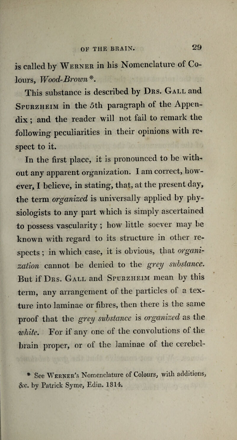 is called by Werner in his Nomenclature of Co¬ lours, Wood-Brown *. This substance is described by Drs. Gall and Spurzheim in the 5th paragraph of the Appen¬ dix ; and the reader will not fail to remark the following peculiarities in their opinions with re-' spect to it. In the first place, it is pronounced to be with¬ out any apparent organization. I am correct, how¬ ever, I believe, in stating, that, at the present day, the term organized is universally applied by phy¬ siologists to any part which is simply ascertained to possess vascularity ; how little soever may be known with regard to its structure in other re¬ spects ; in which case, it is obvious, that organi¬ zation cannot be denied to the grey substance. But if Drs. Gall and Spurzheim mean by this term, any arrangement of the particles of a tex¬ ture into laminae or fibres, then there is the same proof that the grey substance is organized as the white. For if any one of the convolutions of the brain proper, or of the laminae of the cerebel- * See Werner’s Nomenclature of Colours, with additions, &c. by Patrick Syme, Edin. 1814.