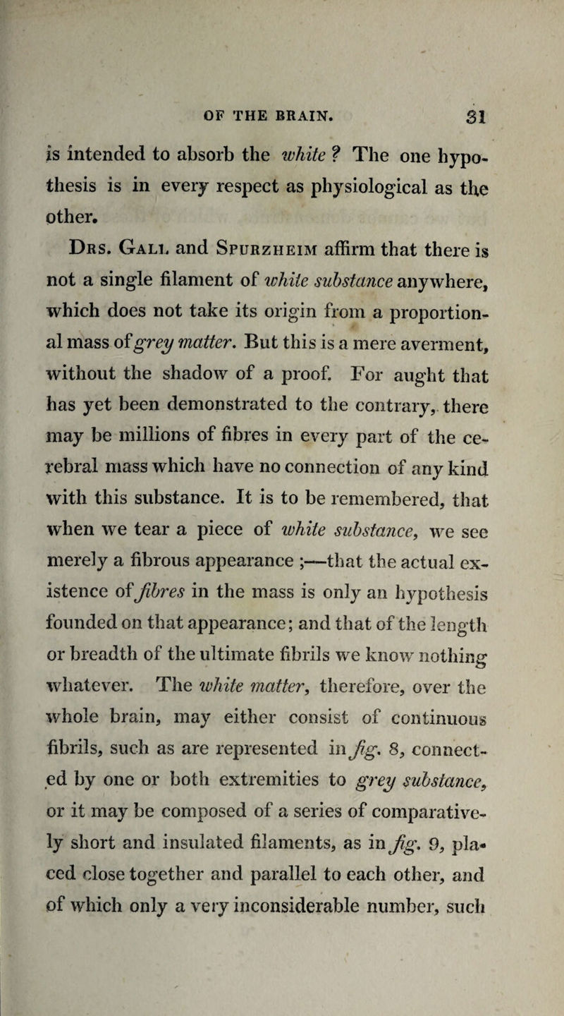 is intended to absorb the white ? The one hypo¬ thesis is in every respect as physiological as the other. Drs. Gall and Spurzheim affirm that there is not a single filament of white substance anywhere, which does not take its origin from a proportion¬ al mass of grey matter. But this is a mere averment, without the shadow of a proof. For aught that has yet been demonstrated to the contrary, there may be millions of fibres in every part of the ce¬ rebral mass which have no connection of any kind with this substance. It is to be remembered, that when we tear a piece of white substance, we see merely a fibrous appearance ;—that the actual ex¬ istence offibres in the mass is only an hypothesis founded on that appearance; and that of the length or breadth of the ultimate fibrils we know nothing* whatever. The white matter, therefore, over the whole brain, may either consist of continuous fibrils, such as are represented in fig. 8, connect¬ ed by one or both extremities to grey substance, or it may be composed of a series of comparative¬ ly short and insulated filaments, as in fig. 9, pla¬ ced close together and parallel to each other, and of which only a very inconsiderable number, such