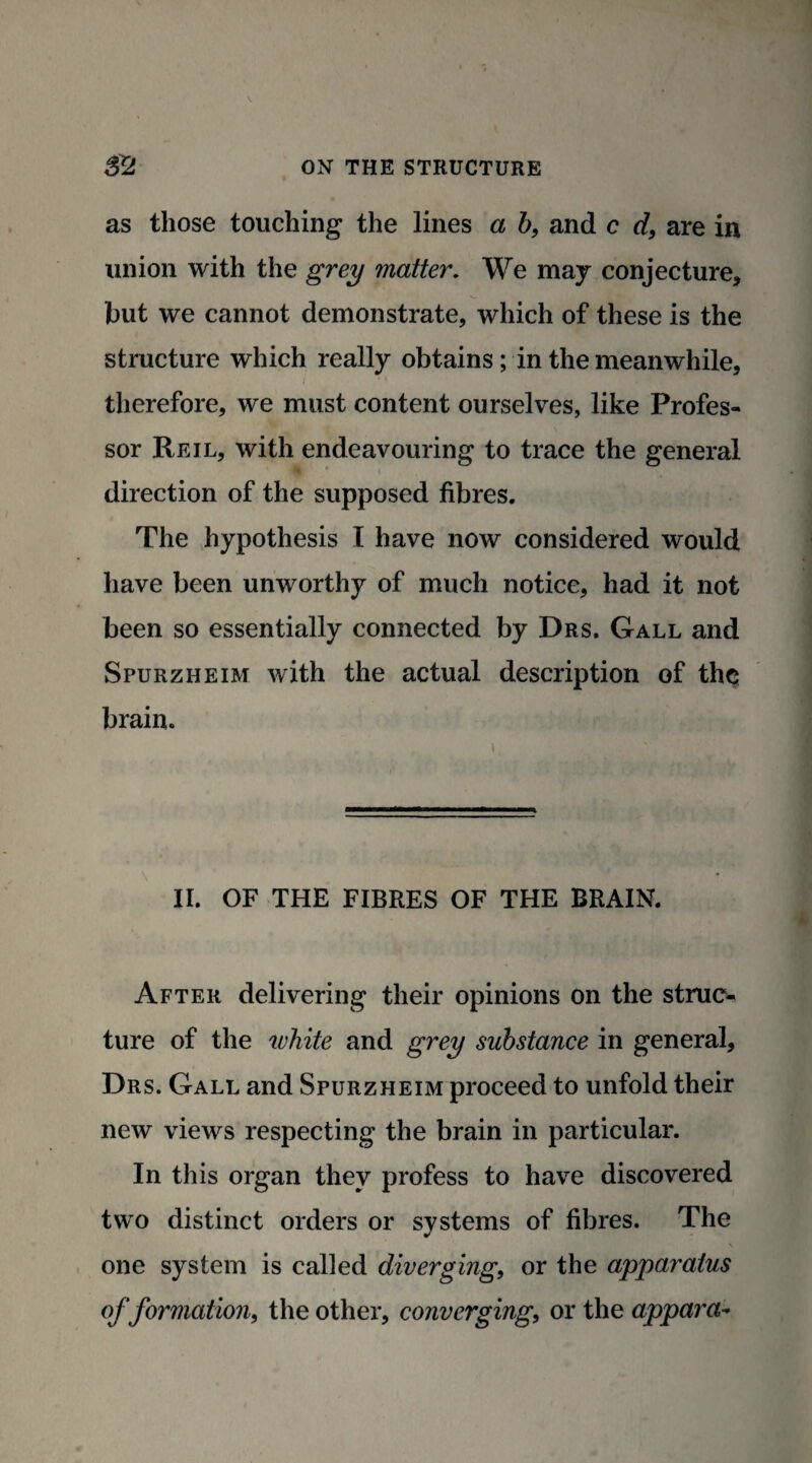 as those touching the lines a b, and c d, are in union with the grey matter. We may conjecture* hut we cannot demonstrate, which of these is the structure which really obtains ; in the meanwhile, therefore, we must content ourselves, like Profes¬ sor Reil, with endeavouring to trace the general direction of the supposed fibres. The hypothesis I have now considered would have been unworthy of much notice, had it not been so essentially connected by Drs. Gall and Spurzheim with the actual description of the brain. II. OF THE FIBRES OF THE BRAIN. After delivering their opinions on the struc¬ ture of the white and grey substance in general, Drs. Gall and Spurzheim proceed to unfold their new views respecting the brain in particular. In this organ they profess to have discovered two distinct orders or systems of fibres. The one system is called diverging, or the apparatus of formation, the other, converging, or the appara-
