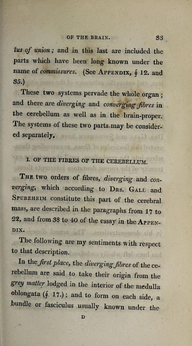 lus of union; and in this last are included the parts which have been long known under the name of commissures. (See Appendix, § 12. and 35.) These two systems pervade the whole organ ; and there are diverging and converging fibres in the cerebellum as well as in the brain-proper. The systems of these two parts may be consider¬ ed separately* I. OF THE FIBRES OF THE CEREBELLUM. The two orders of fibres, diverging and con¬ verging, which according to Drs. Gall and Spurzheim constitute this part of the cerebral mass, are described in the paragraphs from 17 to 22, and from 38 to 40 of the essay in the Appen¬ dix. The following are my sentiments with respect to that description. In the first place, the diverging fibres of the ce- rebellum are said to take their origin from the grey matter lodged in the interior of the medulla oblongata (§. 17.); and to form on each side, a bundle or fasciculus usually known under the D