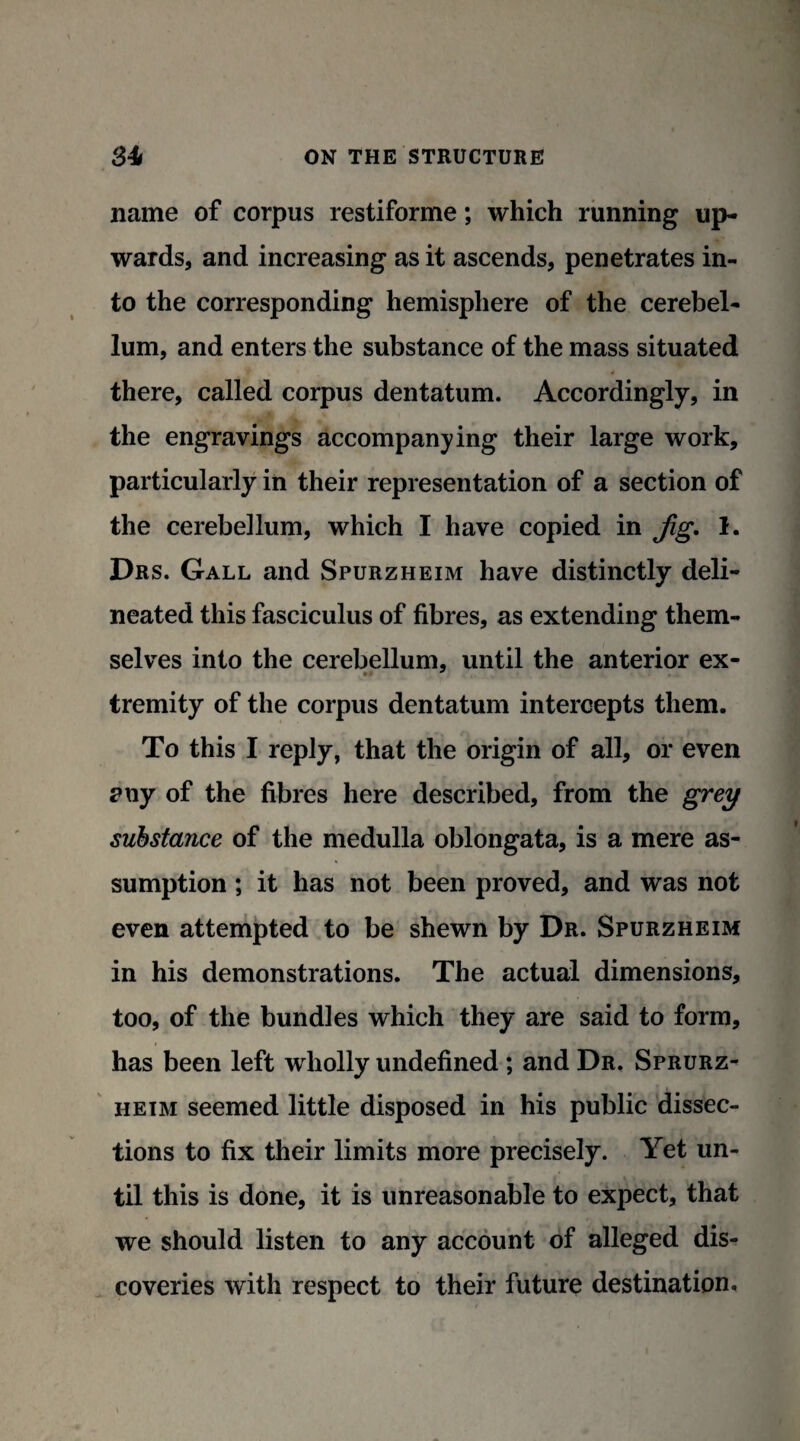 name of corpus restiforme; which running up¬ wards, and increasing as it ascends, penetrates in¬ to the corresponding hemisphere of the cerebel¬ lum, and enters the substance of the mass situated there, called corpus dentatum. Accordingly, in the engravings accompanying their large work, particularly in their representation of a section of the cerebellum, which I have copied in Jig. 1. Drs. Gall and Spurzheim have distinctly deli¬ neated this fasciculus of fibres, as extending them¬ selves into the cerebellum, until the anterior ex- tremity of the corpus dentatum intercepts them. To this I reply, that the origin of all, or even any of the fibres here described, from the grey substance of the medulla oblongata, is a mere as¬ sumption ; it has not been proved, and was not even attempted to be shewn by Dr. Spurzheim in his demonstrations. The actual dimensions, too, of the bundles which they are said to form, has been left wholly undefined ; and Dr. Sprurz- heim seemed little disposed in his public dissec¬ tions to fix their limits more precisely. Yet un¬ til this is done, it is unreasonable to expect, that we should listen to any account of alleged dis¬ coveries with respect to their future destination.