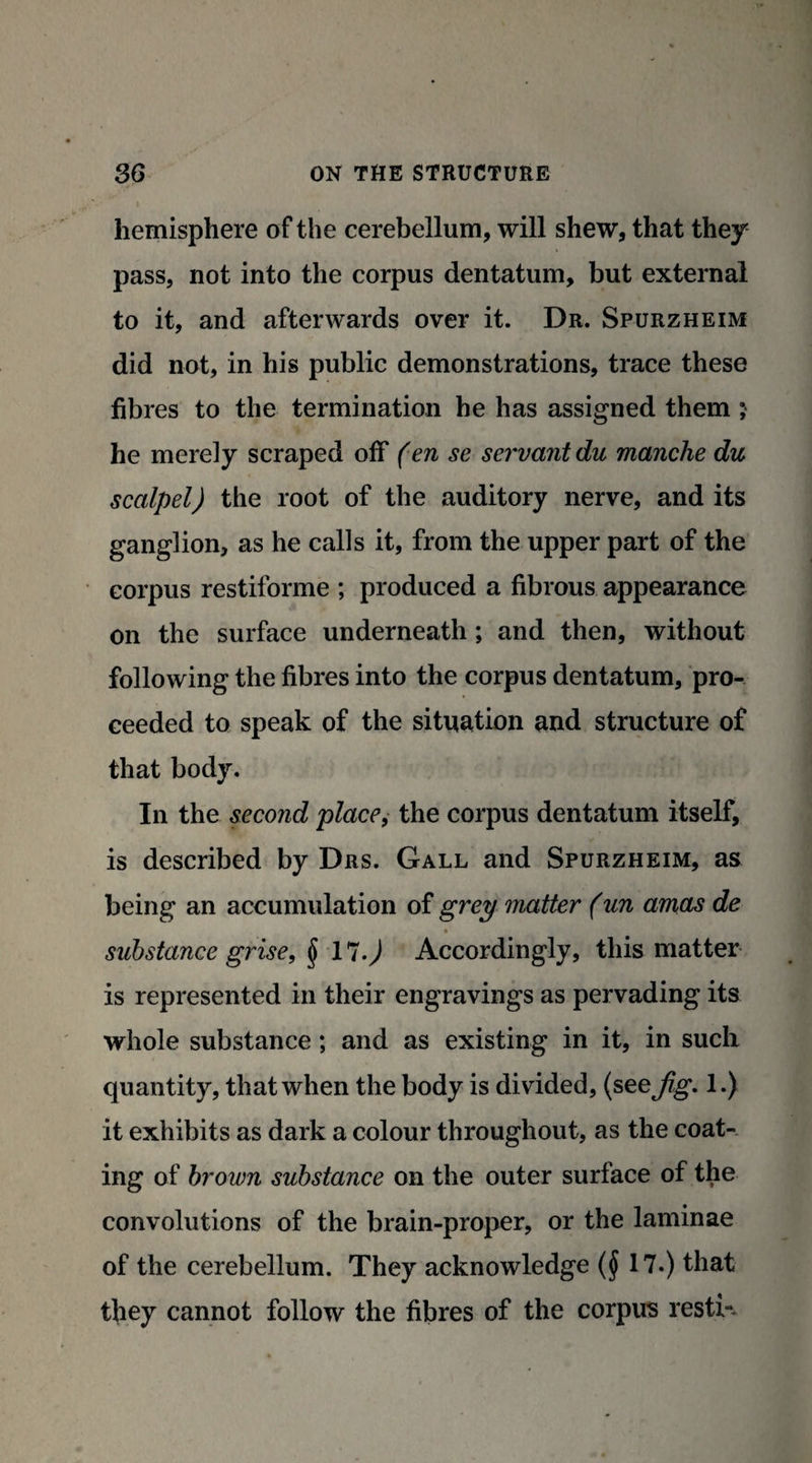 hemisphere of the cerebellum, will shew, that they pass, not into the corpus dentatum, but external to it, and afterwards over it. Dr. Spurzheim did not, in his public demonstrations, trace these fibres to the termination he has assigned them ; he merely scraped off (en se servant du manche du scalpel) the root of the auditory nerve, and its ganglion, as he calls it, from the upper part of the corpus restiforme ; produced a fibrous appearance on the surface underneath; and then, without following the fibres into the corpus dentatum, pro¬ ceeded to speak of the situation and structure of that body. In the second place, the corpus dentatum itself, is described by Drs. Gall and Spurzheim, as being an accumulation of grey matter (un amas de • substance grise, § 17-) Accordingly, this matter is represented in their engravings as pervading its whole substance; and as existing in it, in such quantity, that when the body is divided, (see^g*. 1.) it exhibits as dark a colour throughout, as the coat¬ ing of brown substance on the outer surface of the convolutions of the brain-proper, or the laminae of the cerebellum. They acknowledge ($ 17.) that they cannot follow the fibres of the corpus resti--