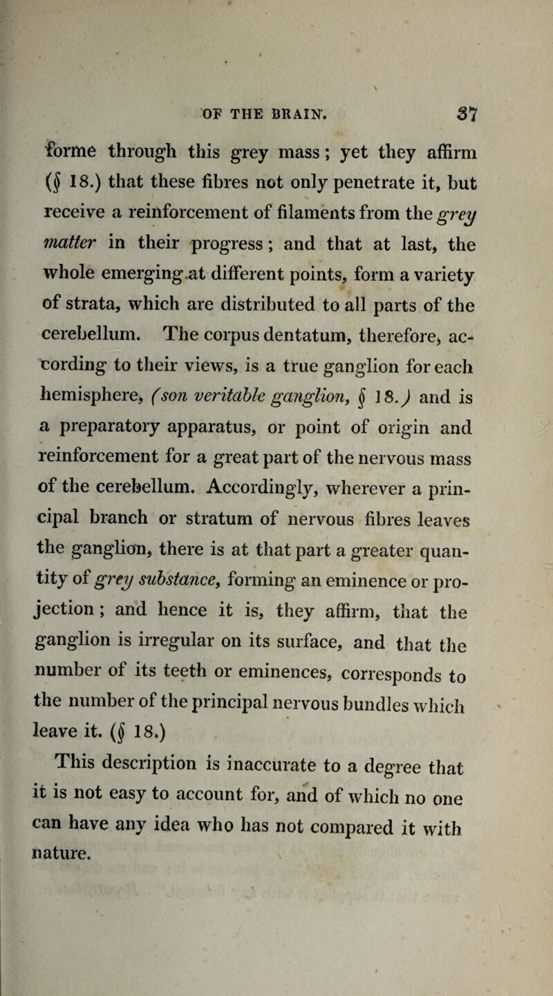 forme through this grey mass; yet they affirm ($ 18.) that these fibres not only penetrate it, but receive a reinforcement of filaments from the grey matter in their progress; and that at last, the whole emerging.at different points, form a variety of strata, which are distributed to all parts of the cerebellum. The corpus dentatum, therefore* ac¬ cording to their views, is a true ganglion for each hemisphere, (son veritable ganglion, $ 18.J and is a preparatory apparatus, or point of origin and reinforcement for a great part of the nervous mass of the cerebellum. Accordingly, wherever a prin¬ cipal branch or stratum of nervous fibres leaves the ganglion, there is at that part a greater quan¬ tity of grey substance, forming an eminence or pro¬ jection ; and hence it is, they affirm, that the ganglion is irregular on its surface, and that the number of its teeth or eminences, corresponds to the number of the principal nervous bundles which leave it. (§ 18*) This description is inaccurate to a degree that it is not easy to account for, and of which no one can have any idea who has not compared it with nature. v