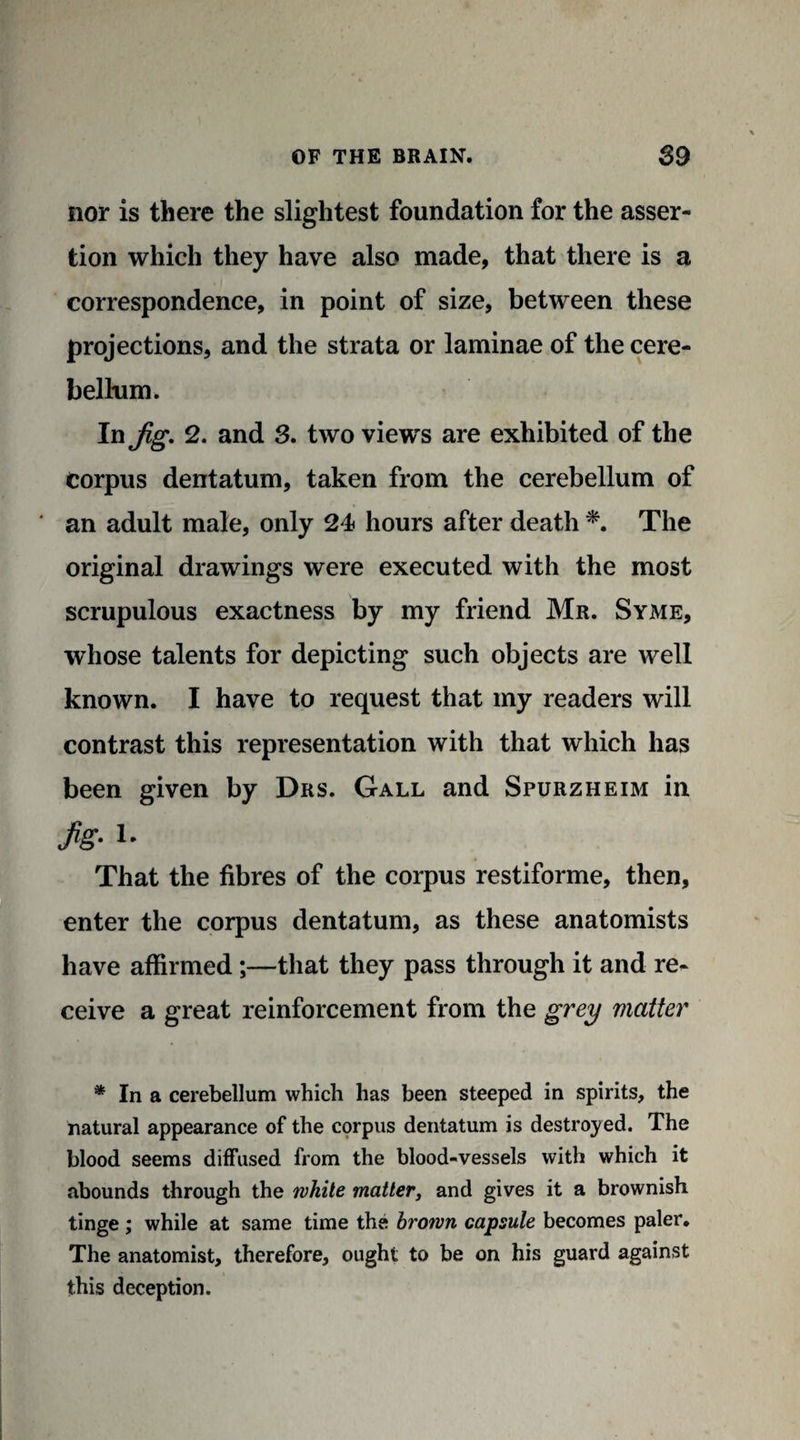 nor is there the slightest foundation for the asser¬ tion which they have also made, that there is a correspondence, in point of size, between these projections, and the strata or laminae of the cere¬ bellum. In jig, 2, and 3. two views are exhibited of the Corpus dentatum, taken from the cerebellum of ' an adult male, only 24 hours after death *. The original drawings were executed with the most scrupulous exactness by my friend Mr. Syme, whose talents for depicting such objects are well known. I have to request that my readers will contrast this representation with that which has been given by Drs. Gall and Spurzheim in M-i- That the fibres of the corpus restiforme, then, enter the corpus dentatum, as these anatomists have affirmed;—that they pass through it and re¬ ceive a great reinforcement from the grey matter * In a cerebellum which has been steeped in spirits, the natural appearance of the corpus dentatum is destroyed. The blood seems diffused from the blood-vessels with which it abounds through the while matter, and gives it a brownish tinge; while at same time the brown capsule becomes paler. The anatomist, therefore, ought to be on his guard against this deception.