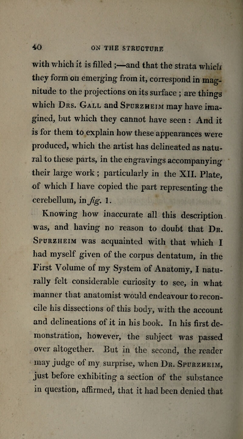 with which it is filled ;—and that the strata which they form on emerging from it, correspond in mag¬ nitude to the projections on its surface ; are things which Drs. Gall and Spurzheim may have ima¬ gined, but which they cannot have seen : And it is for them to explain how these appearances were produced, which the artist has delineated as natu¬ ral to these parts, in the engravings accompanying their large work ; particularly in the XII. Plate, of which I have copied the part representing the cerebellum, in Jig. 1. Knowing how inaccurate all this description was, and having no reason to doubt that Dr. Spurzheim was acquainted with that which I had myself given of the corpus dentatum, in the First Volume of my System of Anatomy, I natu¬ rally felt considerable curiosity to see, in what manner that anatomist would endeavour to recon¬ cile his dissections of this body, with the account and delineations of it in his book. In his first de¬ monstration, however, the subject was passed over altogether. But in the second, the reader may judge of my surprise, when Dr. Spurzheim, just before exhibiting a section of the substance in question, affirmed, that it had been denied that
