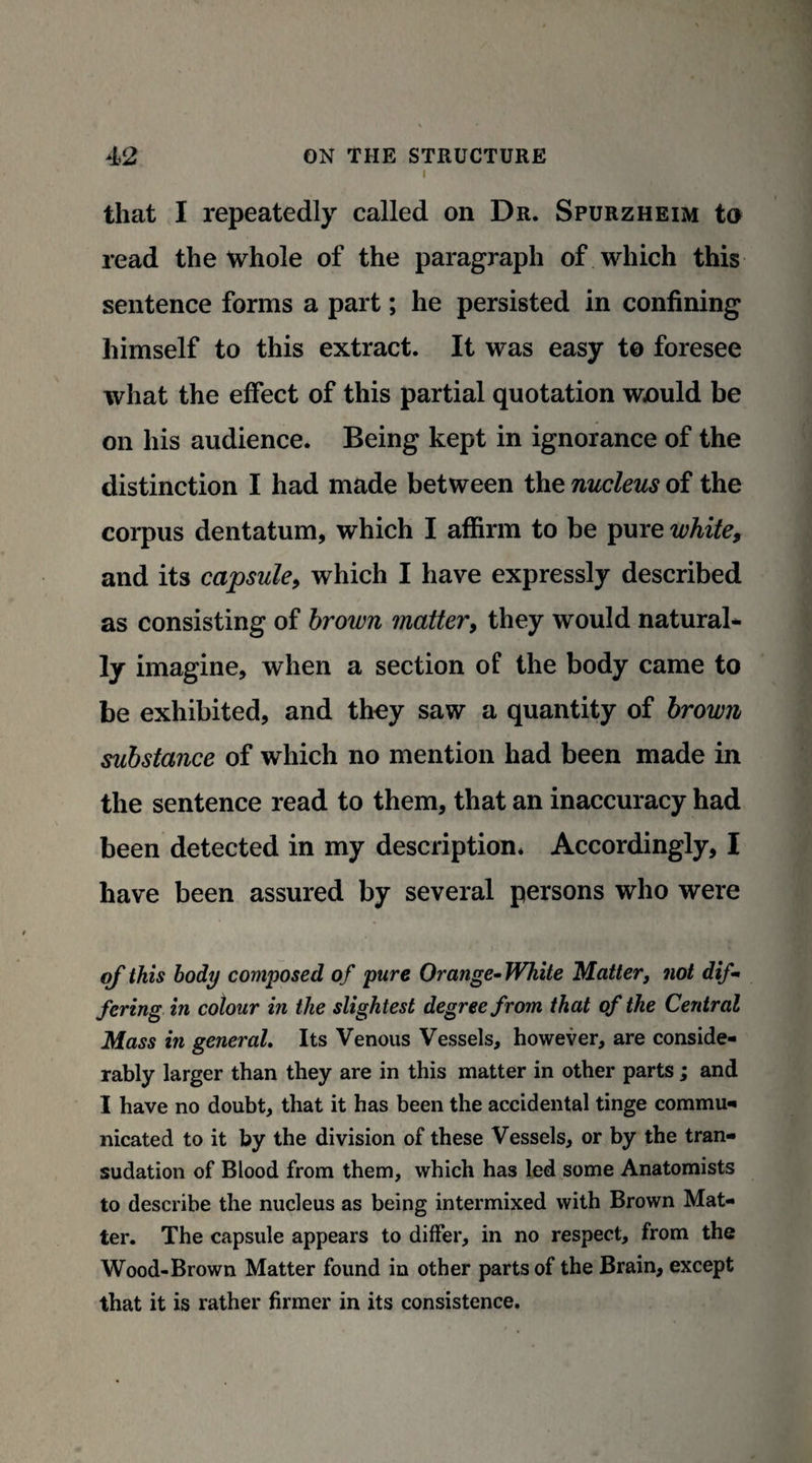 I that I repeatedly called on Dr. Spurzheim to read the whole of the paragraph of which this sentence forms a part; he persisted in confining himself to this extract. It was easy to foresee what the effect of this partial quotation wnuld be on his audience* Being kept in ignorance of the distinction I had made between the nucleus of the corpus dentatum, which I affirm to be pure white, and its capsule, which I have expressly described as consisting of brown matter, they would natural* ly imagine, when a section of the body came to be exhibited, and they saw a quantity of brown substance of which no mention had been made in the sentence read to them, that an inaccuracy had been detected in my description* Accordingly, I have been assured by several persons who were of this body composed of pure Orange- White Matter, not dif¬ fering in colour in the slightest degree from that of the Central Mass in general. Its Venous Vessels, however, are conside¬ rably larger than they are in this matter in other parts; and I have no doubt, that it has been the accidental tinge commu¬ nicated to it by the division of these Vessels, or by the tran¬ sudation of Blood from them, which has led some Anatomists to describe the nucleus as being intermixed with Brown Mat¬ ter. The capsule appears to differ, in no respect, from the Wood-Brown Matter found in other parts of the Brain, except that it is rather firmer in its consistence.