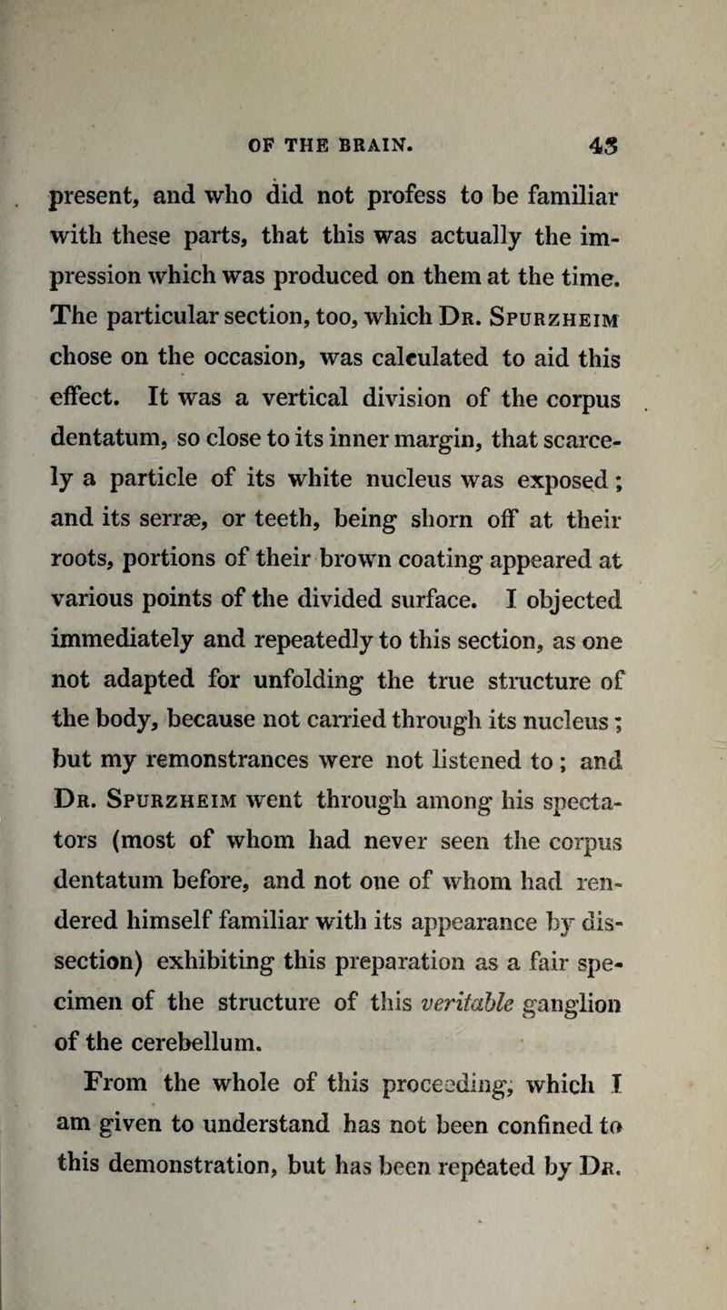 present, and who did not profess to be familiar with these parts, that this was actually the im¬ pression which was produced on them at the time. The particular section, too, which Dr. Spurzheim chose on the occasion, was calculated to aid this effect. It was a vertical division of the corpus dentatum, so close to its inner margin, that scarce¬ ly a particle of its white nucleus was exposed; and its serrae, or teeth, being shorn off at their roots, portions of their brown coating appeared at various points of the divided surface. I objected immediately and repeatedly to this section, as one not adapted for unfolding the true structure of the body, because not carried through its nucleus; but my remonstrances were not listened to; and Dr. Spurzheim went through among his specta¬ tors (most of whom had never seen the corpus dentatum before, and not one of whom had ren¬ dered himself familiar with its appearance by dis¬ section) exhibiting this preparation as a fair spe¬ cimen of the structure of this veritable ganglion of the cerebellum. From the whole of this proceeding, which I am given to understand has not been confined to this demonstration, but has been repeated by Dr.
