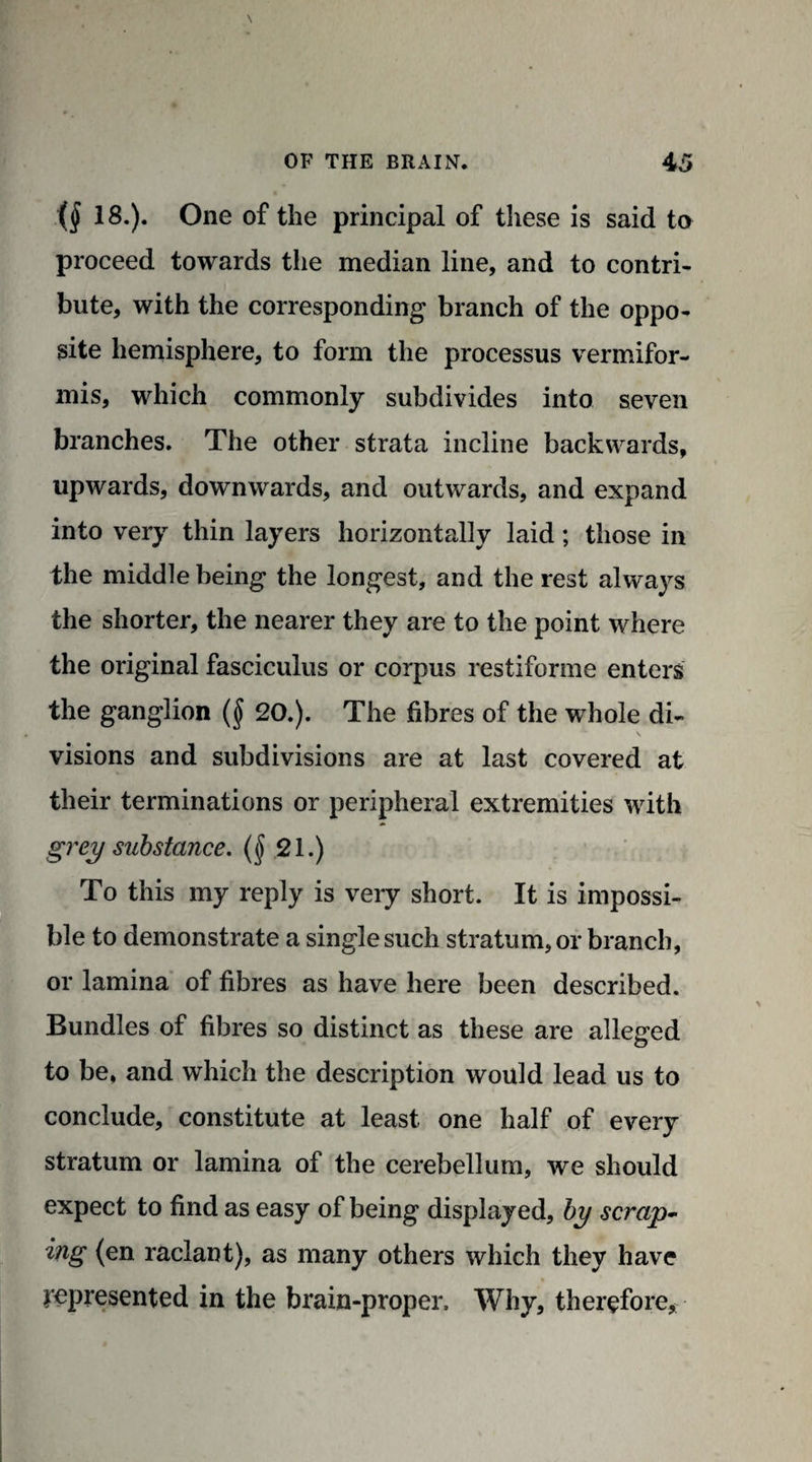 18.). One of the principal of these is said to proceed towards the median line, and to contri¬ bute, with the corresponding branch of the oppo¬ site hemisphere, to form the processus vermifor- mis, which commonly subdivides into seven branches. The other strata incline backwards, upwards, downwards, and outwards, and expand into very thin layers horizontally laid; those in the middle being the longest, and the rest always the shorter, the nearer they are to the point where the original fasciculus or corpus restiforme enters the ganglion ($ 20.). The fibres of the whole di- V visions and subdivisions are at last covered at their terminations or peripheral extremities with grey substance, (§ 21.) To this my reply is very short. It is impossi¬ ble to demonstrate a singlesuch stratum, or branch, or lamina of fibres as have here been described. Bundles of fibres so distinct as these are alleged to be, and which the description would lead us to conclude, constitute at least one half of every stratum or lamina of the cerebellum, we should expect to find as easy of being displayed, by scrap¬ ing (en raclant), as many others which they have jepresented in the brain-proper. Why, therefore*
