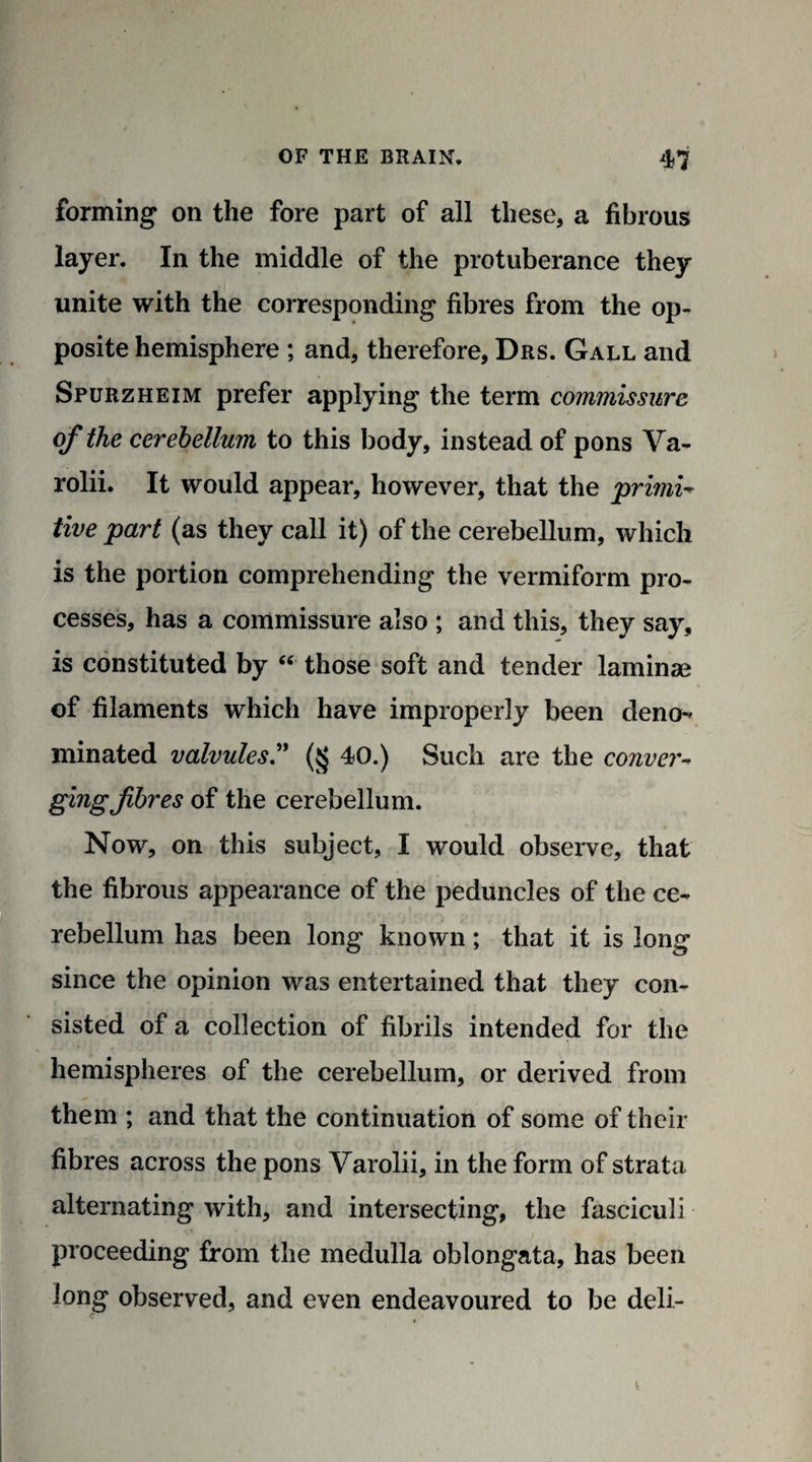 forming on the fore part of all these, a fibrous layer. In the middle of the protuberance they unite with the corresponding fibres from the op¬ posite hemisphere ; and, therefore, Drs. Gall and Spurzheim prefer applying the term commissure of the cerebellum to this body, instead of pons Va- rolii. It would appear, however, that the 'primi¬ tive part (as they call it) of the cerebellum, which is the portion comprehending the vermiform pro¬ cesses, has a commissure also ; and this, they say, is constituted by “ those soft and tender laminae of filaments which have improperly been deno¬ minated valvules.” (§ 40.) Such are the conver- gingfibres of the cerebellum. Now, on this subject, I would observe, that the fibrous appearance of the peduncles of the ce¬ rebellum has been long known; that it is long since the opinion was entertained that they con¬ sisted of a collection of fibrils intended for the hemispheres of the cerebellum, or derived from them ; and that the continuation of some of their fibres across the pons Varolii, in the form of strata alternating with, and intersecting, the fasciculi proceeding from the medulla oblongata, has been long observed, and even endeavoured to be deli-