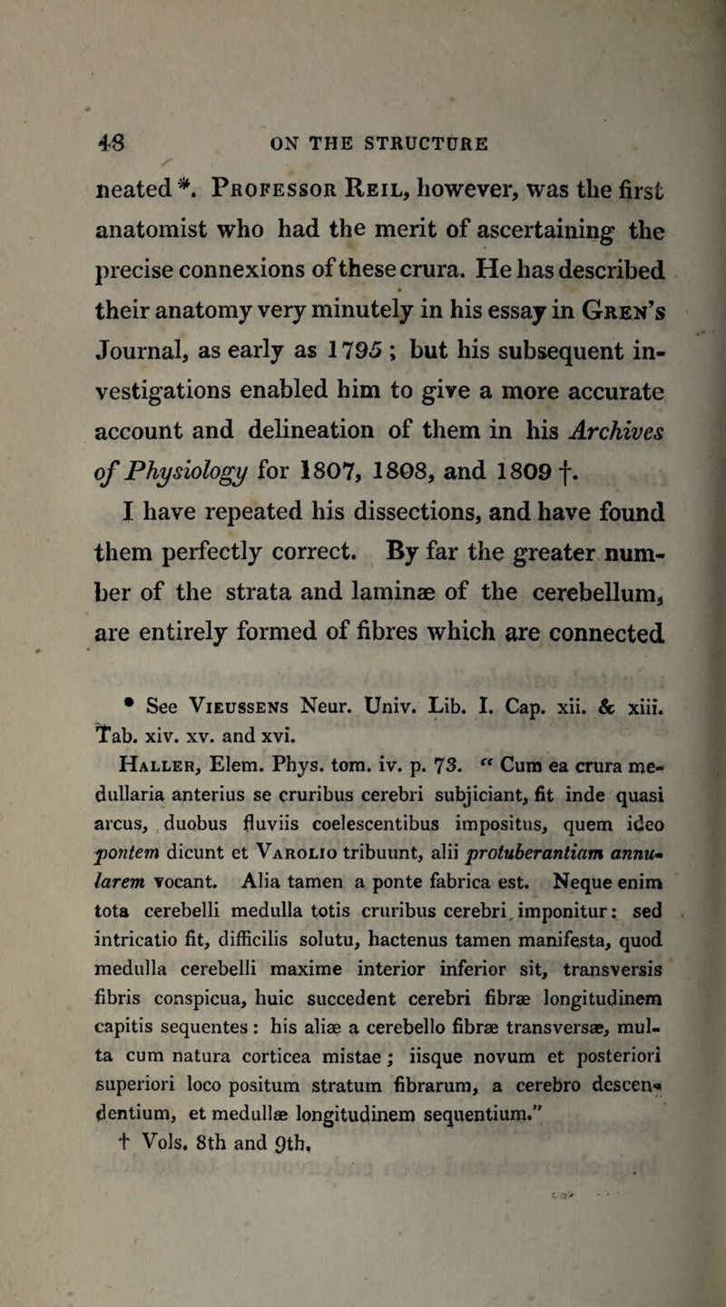 neated*. Professor Reil, however, was the first anatomist who had the merit of ascertaining the precise connexions of these crura. He has described their anatomy very minutely in his essay in Gren’s Journal, as early as 1795 ; but his subsequent in¬ vestigations enabled him to give a more accurate account and delineation of them in his Archives of Physiology for 1807, 1808, and 1809 f. I have repeated his dissections, and have found them perfectly correct. By far the greater num¬ ber of the strata and laminae of the cerebellum, are entirely formed of fibres which are connected • See Vieussens Neur. Univ. Lib. I. Cap. xii. & xiii. Tab. xiv. xv. and xvi. Haller, Elem. Phys. tom. iv. p. 73. “ Cum ea crura me- dullaria anterius se cruribus cerebri subjiciant, fit inde quasi arcus, duobus fluviis coelescentibus impositus, quern ideo pontem dicunt et Varolio tribuunt, alii protuberantiam annum larem vocant. Alia tamen a ponte fabrica est. Neque enim tota cerebelli medulla totis cruribus cerebri, imponitur: sed intricatio fit, difficilis solutu, hactenus tamen manifesta, quod medulla cerebelli maxime interior inferior sit, transversis fibris conspicua, huic succedent cerebri fibrae longitudinem capitis sequentes: his aliae a cerebello fibrae transversae, mul- ta cum natura corticea mistae; iisque novum et posteriori superiori loco positum stratum fibrarum, a cerebro descent dentium, et medullas longitudinem sequentium.” t Vols. 8th and 9th.