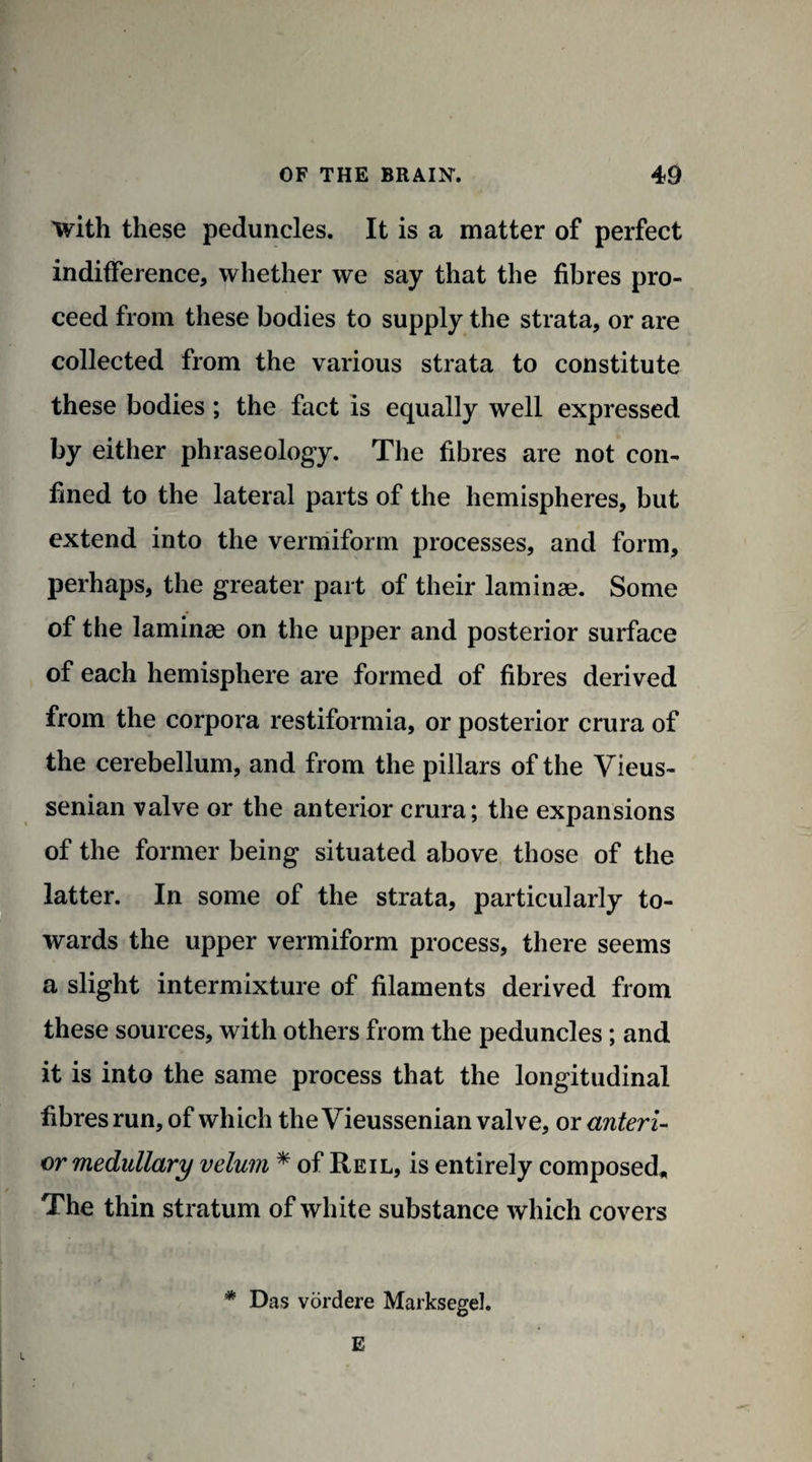 'with these peduncles. It is a matter of perfect indifference, whether we say that the fibres pro¬ ceed from these bodies to supply the strata, or are collected from the various strata to constitute these bodies; the fact is equally well expressed by either phraseology. The fibres are not con¬ fined to the lateral parts of the hemispheres, but extend into the vermiform processes, and form, perhaps, the greater part of their laminae. Some of the laminae on the upper and posterior surface of each hemisphere are formed of fibres derived from the corpora restiformia, or posterior crura of the cerebellum, and from the pillars of the Vieus- senian valve or the anterior crura; the expansions of the former being situated above those of the latter. In some of the strata, particularly to¬ wards the upper vermiform process, there seems a slight intermixture of filaments derived from these sources, with others from the peduncles; and it is into the same process that the longitudinal fibres run, of which the Vieussenian valve, or anteri¬ or medullary velum * of Reil, is entirely composed* The thin stratum of white substance which covers * Das vordere Marksegel. E l