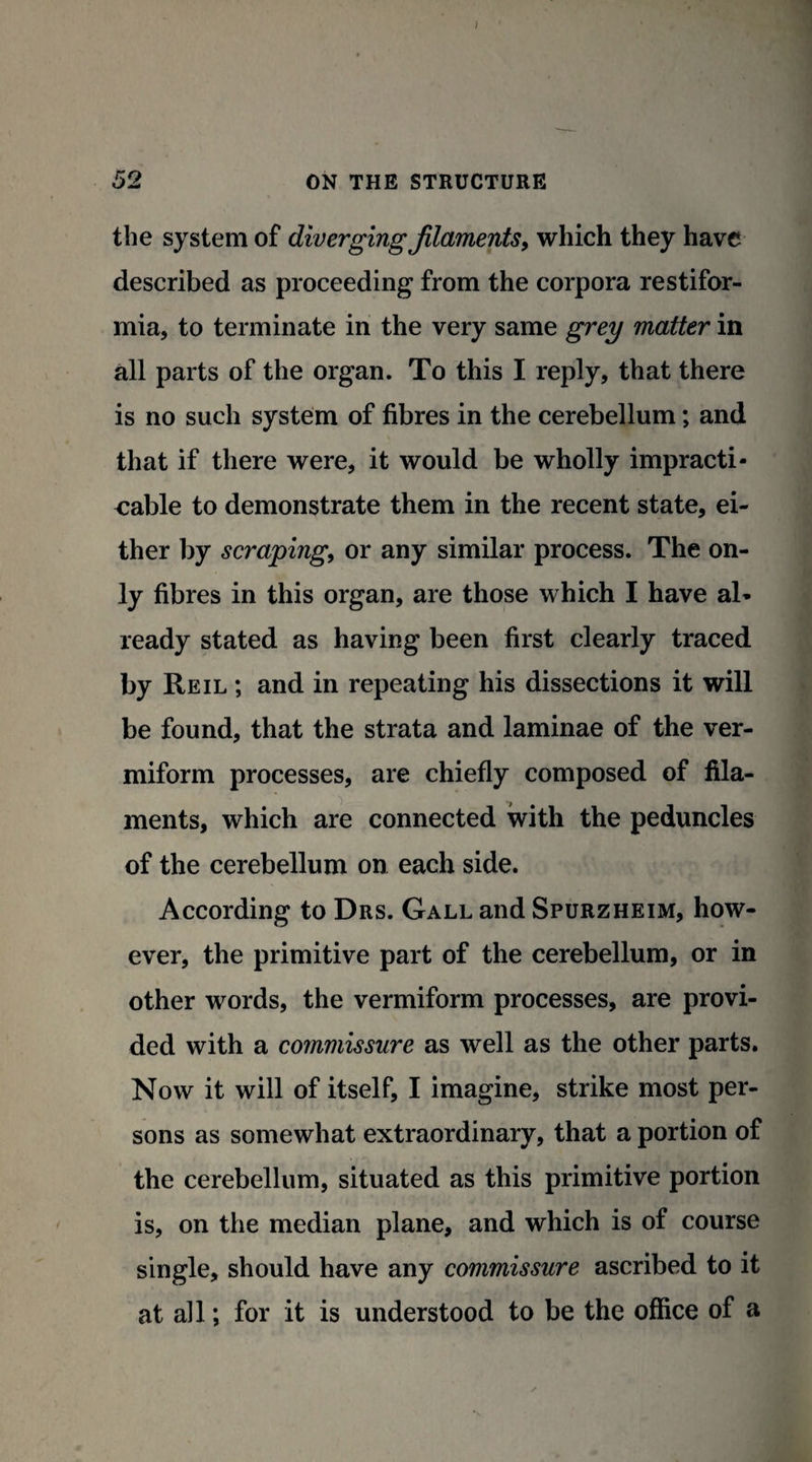 the system of diverging filaments, which they have described as proceeding from the corpora restifor- mia, to terminate in the very same grey matter in all parts of the organ. To this I reply, that there is no such system of fibres in the cerebellum; and that if there were, it would be wholly impracti¬ cable to demonstrate them in the recent state, ei¬ ther by scraping, or any similar process. The on¬ ly fibres in this organ, are those which I have al* ready stated as having been first clearly traced by Reil ; and in repeating his dissections it will be found, that the strata and laminae of the ver¬ miform processes, are chiefly composed of fila¬ ments, which are connected with the peduncles of the cerebellum on each side. According to Drs. Gall and Spurzheim, how¬ ever, the primitive part of the cerebellum, or in other words, the vermiform processes, are provi¬ ded with a commissure as well as the other parts. Now it will of itself, I imagine, strike most per¬ sons as somewhat extraordinary, that a portion of the cerebellum, situated as this primitive portion is, on the median plane, and which is of course single, should have any commissure ascribed to it at all; for it is understood to be the office of a