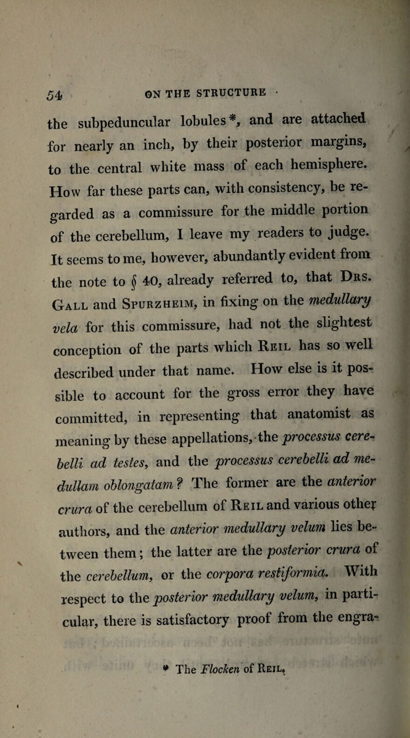 the subpeduncular lobules and are attached for nearly an inch, by their posterior margins, to the central white mass of each hemisphere. How far these parts can, with consistency, be re¬ garded as a commissure for the middle portion of the cerebellum, I leave my readers to judge. It seems to me, however, abundantly evident from the note to § 40, already referred to, that Drs. Gall and Spurzheim, in fixing on the medullary vela for this commissure, had not the slightest conception of the parts which Reil has so well described under that name. How else is it pos¬ sible to account for the gross error they have committed, in representing that anatomist as meaning by these appellations, the processus cere- belli ad testes, and the processus cerebelli ad me- dullam oblongatam ? The former are the anterior crura of the cerebellum of Reil and various othe? authors, and the anterior medullary velum lies be¬ tween them; the latter are the posterior crura of the cerebellum, or the corpora restiformia. With respect to the posterior medullary velum, in parti¬ cular, there is satisfactory proof from the engra- * The Flocken of Reil,