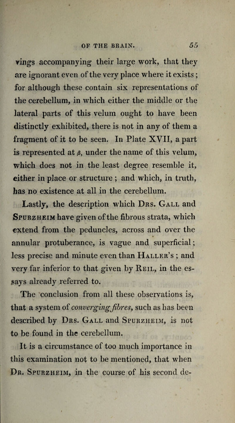 vings accompanying their large work, that they are ignorant even of the very place where it exists ; for although these contain six representations of the cerebellum, in which either the middle or the lateral parts of this velum ought to have been distinctly exhibited, there is not in any of them a fragment of it to be seen. In Plate XVII, a part is represented at under the name of this velum, which does not in the least degree resemble it, either in place or structure ; and which, in truth, has no existence at all in the cerebellum. Lastly, the description which Drs. Gall and Spurzheim have given of the fibrous strata, which extend from the peduncles, across and over the * annular protuberance, is vague and superficial; less precise and minute even than Haller’s ; and very far inferior to that given by Reil, in the es¬ says already referred to. The conclusion from all these observations is, that a system of convergingfibres, such as has been described by Drs. Gall and Spurzheim, is not to be found in the cerebellum. It is a circumstance of too much importance in this examination not to be mentioned, that when Dr. Spurzheim, in the course of his second de-