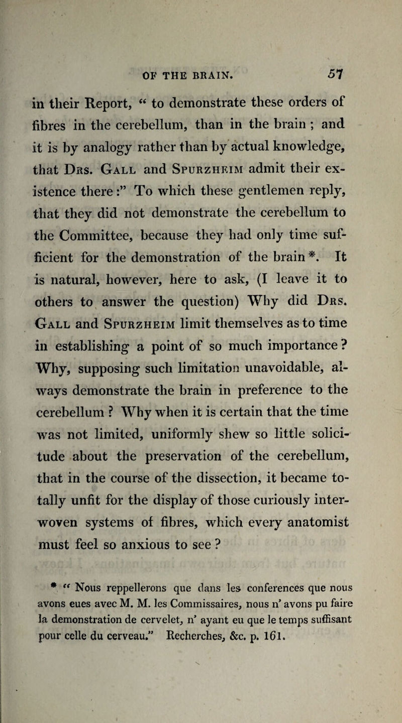 in their Report, “ to demonstrate these orders of fibres in the cerebellum, than in the brain ; and it is by analogy rather than by actual knowledge, that Drs. Gall and Spurzheim admit their ex¬ istence thereTo which these gentlemen reply, that they did not demonstrate the cerebellum to the Committee, because they had only time suf¬ ficient for the demonstration of the brain *. It is natural, however, here to ask, (I leave it to others to answer the question) Why did Drs. Gall and Spurzheim limit themselves as to time in establishing a point of so much importance ? Why, supposing such limitation unavoidable, al¬ ways demonstrate the brain in preference to the cerebellum ? Why when it is certain that the time was not limited, uniformly shew so little solici¬ tude about the preservation of the cerebellum, that in the course of the dissection, it became to¬ tally unfit for the display of those curiously inter¬ woven systems of fibres, which every anatomist must feel so anxious to see ? * “ Nous reppellerons que dans les conferences que nous avons eues avec M. M. les Commissaires, nous n’ avons pu faire la demonstration de cervelet, n* ayant eu que le temps suffisant pour celle du cerveau.” Recherches, &c. p. 161.