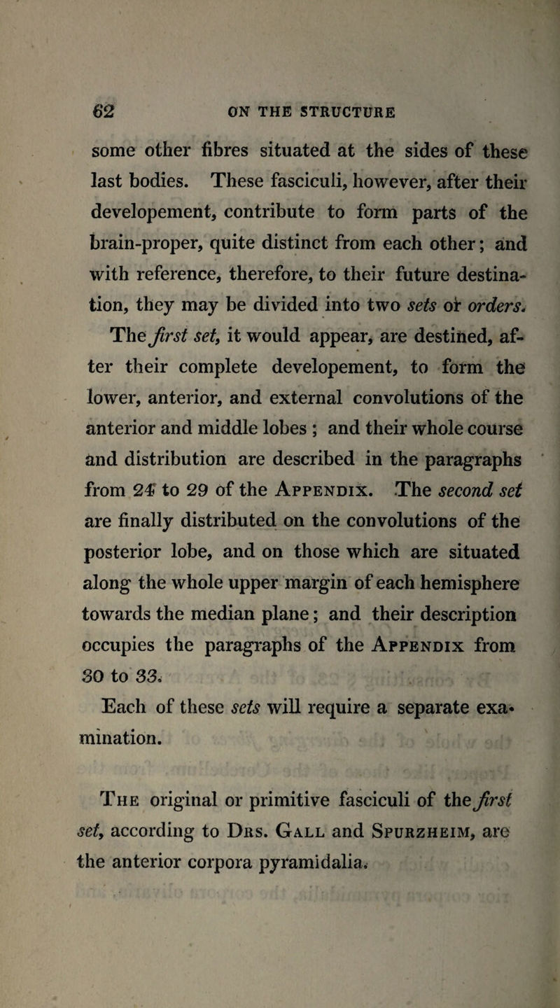some other fibres situated at the sides of these last bodies. These fasciculi, however, after their developement, contribute to form parts of the brain-proper, quite distinct from each other; and with reference, therefore, to their future destina¬ tion, they may be divided into two sets of orders„ The Jirst set, it would appear, are destined, af¬ ter their complete developement, to form the lower, anterior, and external convolutions of the anterior and middle lobes ; and their whole course and distribution are described in the paragraphs from 24? to 29 of the Appendix. The second set are finally distributed on the convolutions of the posterior lobe, and on those which are situated along the whole upper margin of each hemisphere towards the median plane; and their description occupies the paragraphs of the Appendix from SO to 33. Each of these sets will require a separate exa¬ mination. The original or primitive fasciculi of the Jirst set, according to Drs. Gall and Spurzheim, are the anterior corpora pyramidalia.