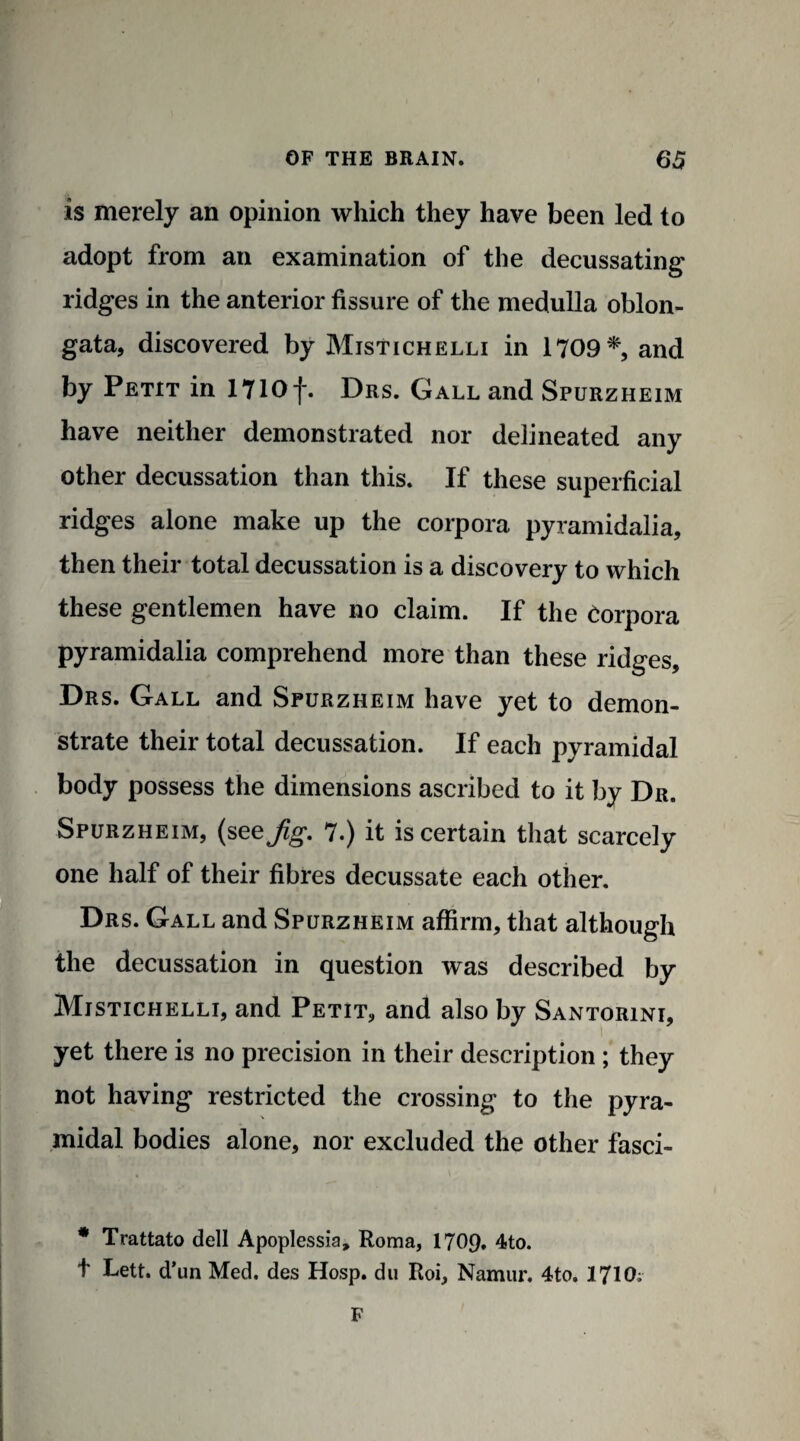 is merely an opinion which they have been led to adopt from an examination of the decussating ridges in the anterior fissure of the medulla oblon¬ gata, discovered by Mistichelli in 1709*, and by Petit in 1710f. Drs. Gall and Spurzheim have neither demonstrated nor delineated any other decussation than this. If these superficial ridges alone make up the corpora pyramidalia, then their total decussation is a discovery to which these gentlemen have no claim. If the Corpora pyramidalia comprehend more than these ridges, Drs. Gall and Spurzheim have yet to demon¬ strate their total decussation. If each pyramidal body possess the dimensions ascribed to it by Dr. Spurzheim, (see Jig. 7.) it is certain that scarcely one half of their fibres decussate each other. Drs. Gall and Spurzheim affirm, that although the decussation in question was described by Mistichelli, and Petit, and also by Santorini, yet there is no precision in their description ; they not having restricted the crossing to the pyra¬ midal bodies alone, nor excluded the other fasci- * Trattato dell Apoplessia, Roma, 1709. 4to. t Lett, d’un Med. des Hosp. du Roi, Namur. 4to. 1710; F