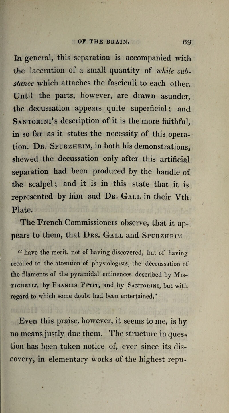 In general, this separation is accompanied with the laceration of a small quantity of white sub¬ stance which attaches the fasciculi to each other. Until the parts, however, are drawn asunder, the decussation appears quite superficial; and Santorini’s description of it is the more faithful, in so far as it states the necessity of this opera¬ tion. Dr. Spurzheim, in both his demonstrationSj shewed the decussation only after this artificial separation had been produced by the handle of the scalpel; and it is in this state that it is represented by him and Dr, Gall in their Vth Plate. The French Commissioners observe, that it ap¬ pears to them, that Drs. Gall and Spurzheim “ have the merit, not of having discovered, but of having recalled to the attention of physiologists, the decussation of the filaments of the pyramidal eminences described by Mis- tichelli, by Francis Pettit, and by Santorini, but with regard to which some doubt had been entertained/* Even this praise, however, it seems to me, is by no means justly due them. The structure in ques-* tion has been taken notice of, ever since its dis¬ covery, in elementary works of the highest repu-
