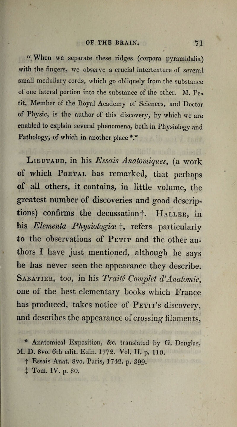 “ When we separate these ridges (corpora pyramidalia) with the fingers, we observe a crucial intertexture of several small medullary cords, which go obliquely from the substance of one lateral portion into the substance of the other. M. Pe¬ tit, Member of the Royal Academy of Sciences, and Doctor of Physic, is the author of this discovery, by which we are enabled to explain several phenomena, both in Physiology and Pathology, of which in another place V* Lieutaud, in his Essais Anatomiques, (a work of which Portal has remarked, that perhaps of all others, it contains, in little volume, the greatest number of discoveries and good descrip¬ tions) confirms the decussationf. Haller, in his Elementa Physiologice ±, refers particularly to the observations of Petit and the other au¬ thors I have just mentioned, although he says he has never seen the appearance they describe. Sabatier, too, in his Traiie Complet d*Anatomic, one of the best elementary books which France has produced, takes notice of Petit’s discovery, and describes the appearance of crossing filaments, * Anatomical Exposition, &c. translated by G. Douglas, M. D. 8vo. 6th edit. Edin. 1772. Vol. II. p. 110. f Essais Anat. Svo. Paris, 1742. p. 399. X Tom. IV. p. 80.