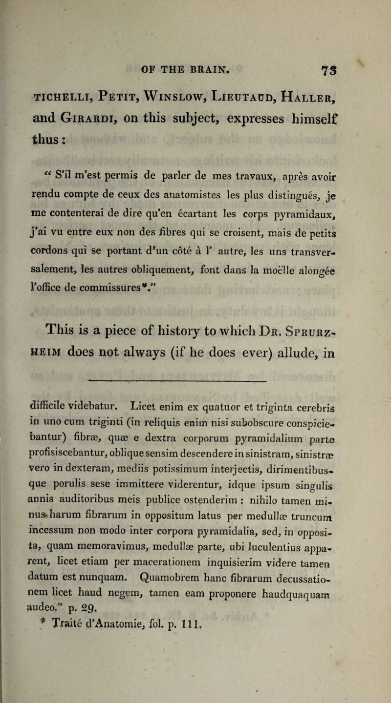 tichelli, Petit, Winslow, Lieutaud, Haller, and Girardi, on this subject, expresses himself thus: S’il m’est permis de parler de mes travaux, apres avoir rendu compte de ceux des anatomistes les plus distingues, je me contenterai de dire qu’en ecartant les corps pyramidaux, j’ai vu entre eux non des iibres qui se croisent, mais de petits cordons qui se portant d’un cote a 1* autre, les uns transver- salement, les autres obliquement, font dans la moelle alongee 1’office de commissures This is a piece of history to which Dr. Sprurz- heim does not always (if he does ever) allude, in difficile videbatur. Licet enim ex quatuor et triginta cerebris in uno cum triginti (in reliquis enim nisi subobscure conspicie- bantur) fibrae, quae e dextra corporum pyramidalium parte profisiscebantur, oblique sensim descendereinsinistram, sinistrae vero in dexteram, mediis potissimum interjectis, dirimentibus- que porulis sese immittere viderentur, idque ipsum singulis annis auditoribus meis publice ostenderim : nihilo tamen mi¬ nus, harum fibrarum in oppositum latus per medullse truncum incessum non modo inter corpora pyramidalia, sed, in opposi- ta, quam memoravimus, medullae parte, ubi luculentius appa¬ rent, licet etiam per maeerationem inquisierim videre tamen datum est nunquam. Quamobrem hanc fibrarum decussatio- nem licet haud negem, tamen earn proponere haudquaquam audeo.” p. 29.