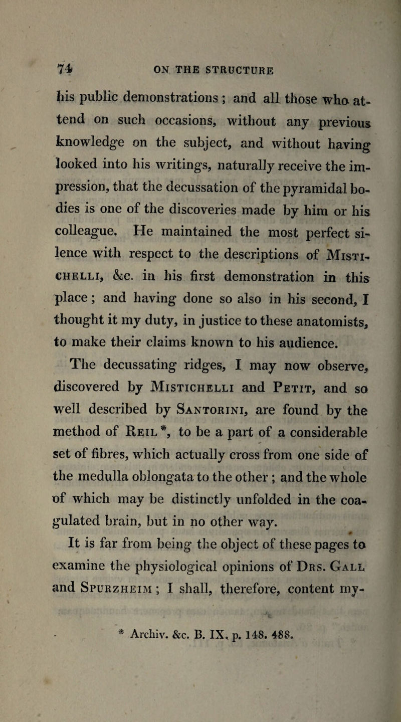 his public demonstrations ; and all those who at¬ tend on such occasions, without any previous knowledge on the subject, and without having looked into his writings, naturally receive the im¬ pression, that the decussation of the pyramidal bo¬ dies is one of the discoveries made by him or his colleague. He maintained the most perfect si¬ lence with respect to the descriptions of Misti- chelli, &c. in his first demonstration in this place; and having done so also in his second, I thought it my duty, in justice to these anatomists, to make their claims known to his audience. The decussating ridges, I may now observe, discovered by Mistichelli and Petit, and so well described by Santorini, are found by the method of Reil *, to be a part of a considerable * set of fibres, which actually cross from one side of the medulla oblongata to the other ; and the whole of which may be distinct]y unfolded in the coa¬ gulated brain, but in no other way. It is far from being the object of these pages to examine the physiological opinions of Drs. Gall and Spurzheim ; I shall, therefore, content rny- * Archiv. &c. B. IX, p. 148. 488.
