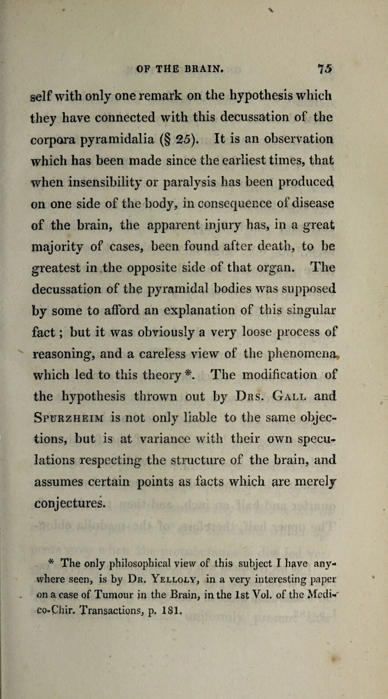 self with only one remark on the hypothesis which they have connected with this decussation of the corpora pyramidalia (§ 25). It is an observation which has been made since the earliest times, that when insensibility or paralysis has been produced on one side of the body, in consequence of disease of the brain, the apparent injury has, in a great majority of cases, been found after death, to be greatest in the opposite side of that organ. The decussation of the pyramidal bodies was supposed by some to afford an explanation of this singular fact; but it was obviously a very loose process of reasoning, and a careless view of the phenomena* which led to this theory *. The modification of the hypothesis thrown out by Drs. Gall and Spurzheim is not only liable to the same objec¬ tions, but is at variance with their own specu¬ lations respecting the structure of the brain, and assumes certain points as facts which are merely conjectures. * The only philosophical view of this subject I have any¬ where seen, is by Dr. Yelloly, in a very interesting paper on a case of Tumour in the Brain, in the 1st Vol. of the Medi- co-Chir. Transactions, p, 181.