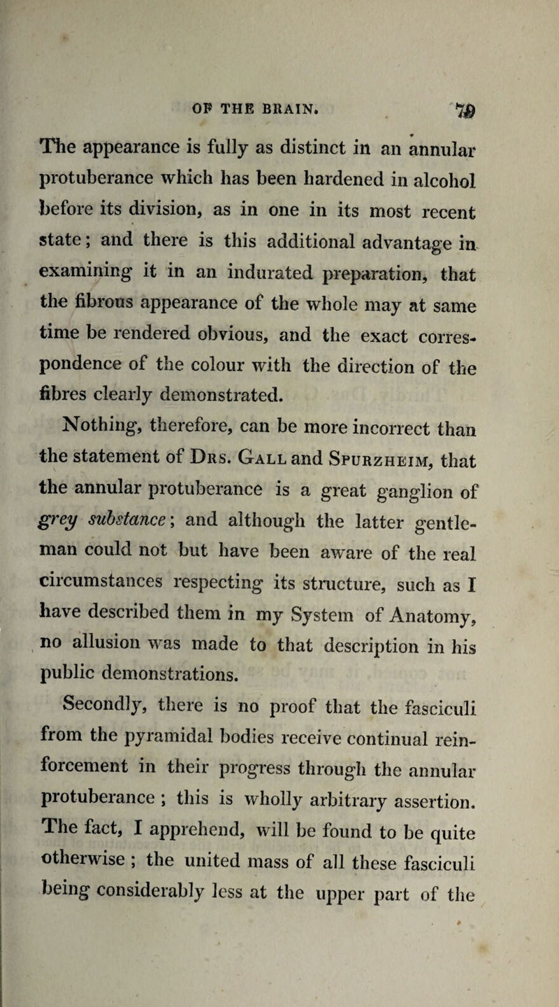 ♦ The appearance is fully as distinct in an annular protuberance which has been hardened in alcohol before its division, as in one in its most recent state; and there is this additional advantage in examining it in an indurated preparation, that the fibrous appearance of the whole may at same time be rendered obvious, and the exact corres¬ pondence of the colour with the direction of the fibres clearly demonstrated. Nothing, therefore, can be more incorrect than the statement of Drs. Gall and Spurzheim, that the annular protuberance is a great ganglion of grey substance; and although the latter gentle¬ man could not but have been aware of the real circumstances respecting its structure, such as I have described them in my System of Anatomy, no allusion was made to that description in his public demonstrations. Secondly, there is no proof that the fasciculi from the pyramidal bodies receive continual rein¬ forcement in their progress through the annular protuberance ; this is wholly arbitrary assertion. The fact, I apprehend, will be found to be quite otherwise ; the united mass of all these fasciculi being considerably less at the upper part of the