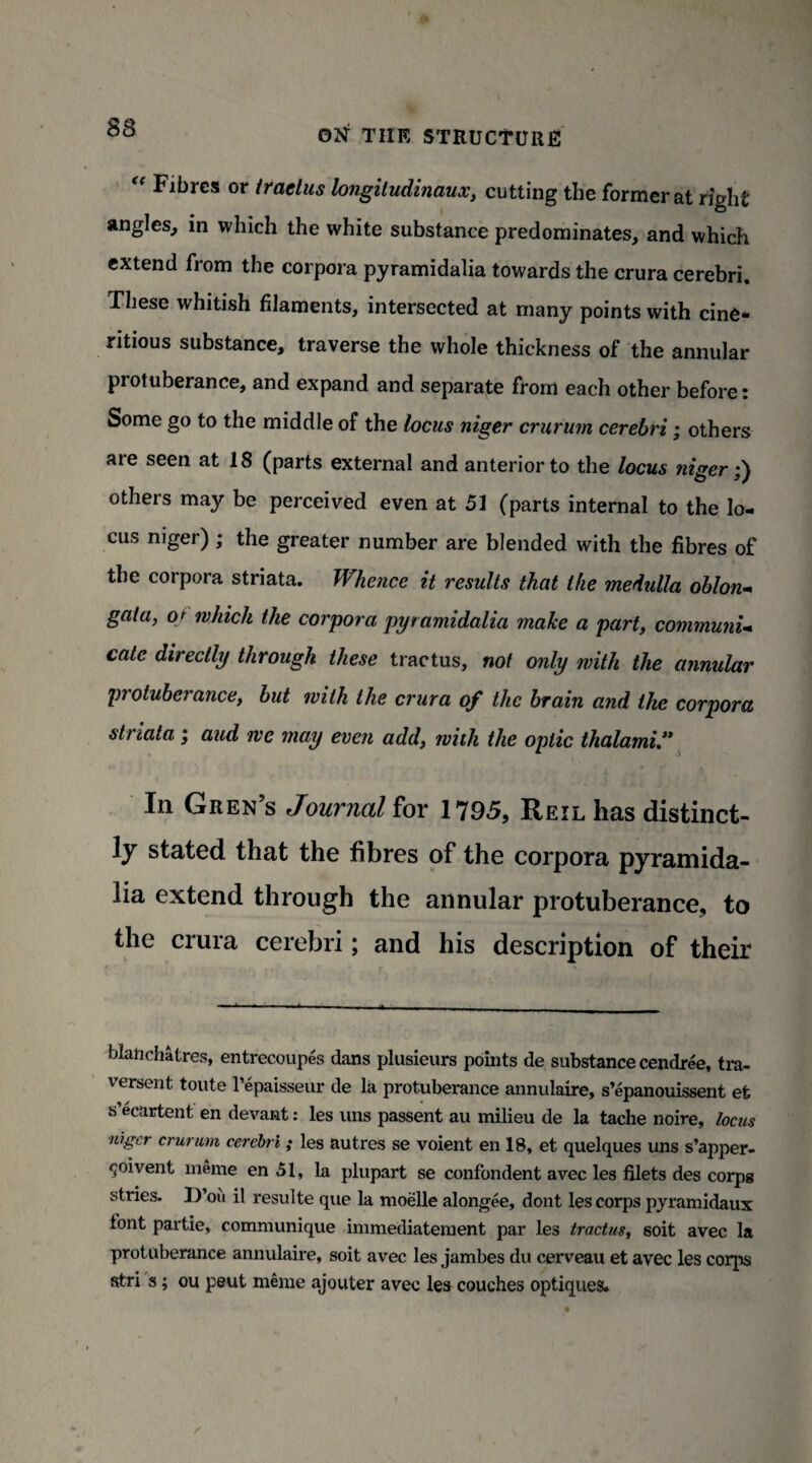 “ Fibres or tractus longitudinaux, cutting the former at right angles, in which the white substance predominates, and which extend from the corpora pyramidalia towards the crura cerebri. These whitish filaments, intersected at many points with cine- ritious substance, traverse the whole thickness of the annular protuberance, and expand and separate from each other before: Some go to the middle of the locus niger crurum cerebri; others are seen at 18 (parts external and anterior to the locus niger •'l others may be perceived even at 51 (parts internal to the lo¬ cus niger) ; the greater number are blended with the fibres of the corpora striata. Whence it results that ike medulla oblon¬ gata, o* which the corpora pyramidalia make a part, communi¬ cate directly through these tractus, not only with the annular protuberance, but with the crura of the brain and the corpora str iata j aud we may even add, with the optic thalami In Gren’s Journal for 1795, Reil has distinct¬ ly stated that the fibres of the corpora pyramida- lia extend through the annular protuberance, to the crura cerebri; and his description of their blatichatres, entrecoupes dans plusieurs points de substance cendree, tra- versent toute l’epaisseur de la protuberance annuiaire, s’epanouissent et s’ecartent en devant: les uns passent au milieu de la tache noire, locus niger crurum cerebri; les autres se voient en 18, et quelques uns s’apper- <joivent meme en 51, la plupart se confondent avec les filets des corpg stries. D’ou il resulte que la moelle alongee, dont les corps pyramidaux font partie, communique immediateraent par les tractus, soit avec la protuberance annuiaire, soit avec les jambes du cerveau et avec les corps stri s; ou peut meme ajouter avec les couches optiques.