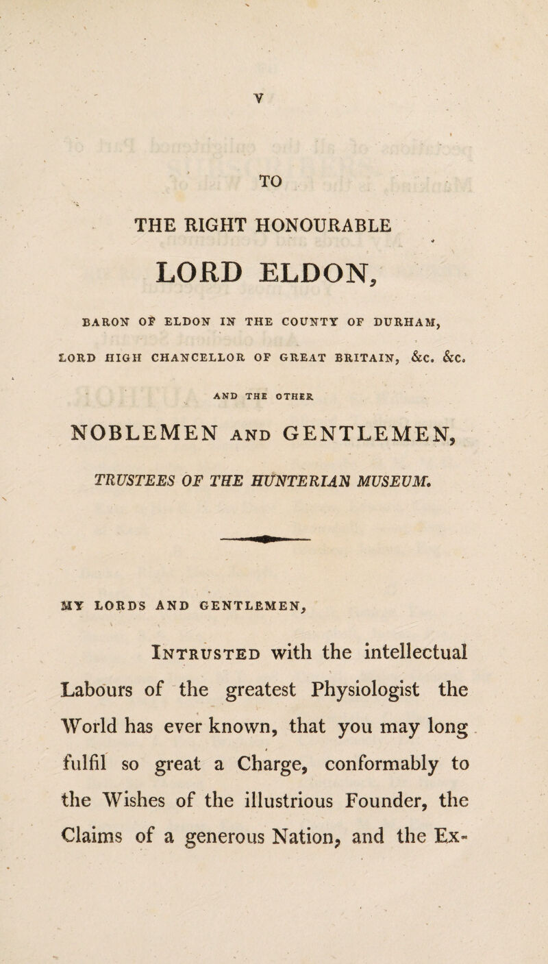 V TO THE RIGHT HONOURABLE «► LORD ELDON, BARON OF ELDON IN THE COUNTY OF DURHAM, LORD HIGH CHANCELLOR OF GREAT BRITAIN, &C. &C« AND THE OTHER NOBLEMEN and GENTLEMEN, TRUSTEES OF THE HUNTERIAN MUSEUM. MY LORDS AND GENTLEMEN, Intrusted with the intellectual Labours of the greatest Physiologist the * World has ever known, that you may long fulfil so great a Charge, conformably to the Wishes of the illustrious Founder, the Claims of a generous Nation, and the Ex-