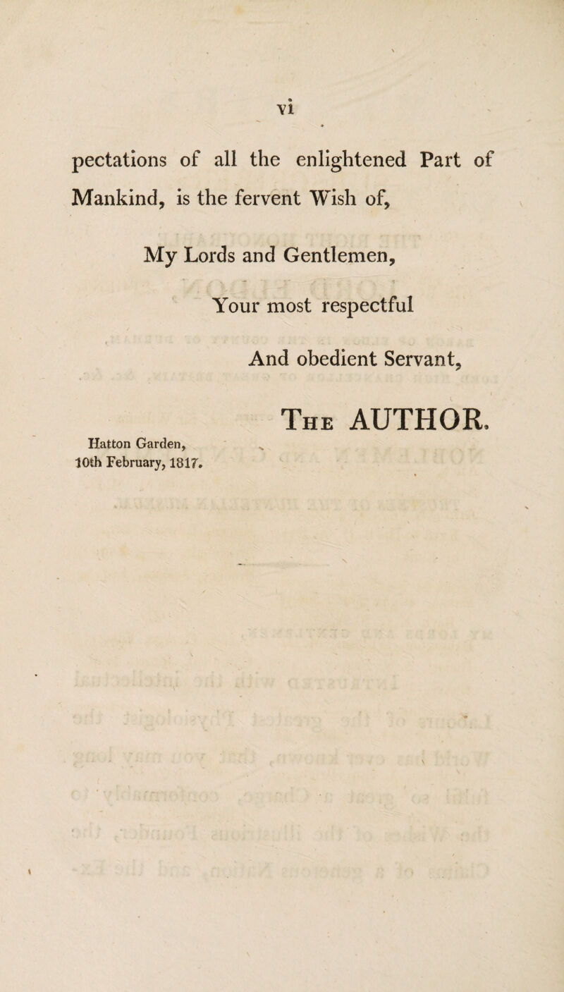 peculations of all the enlightened Part of Mankind, is the fervent Wish of, My Lords and Gentlemen, ■* , ^ < Your most respectful And obedient Servant, The AUTHOR, Hatton Garden, 10th February, 181F.