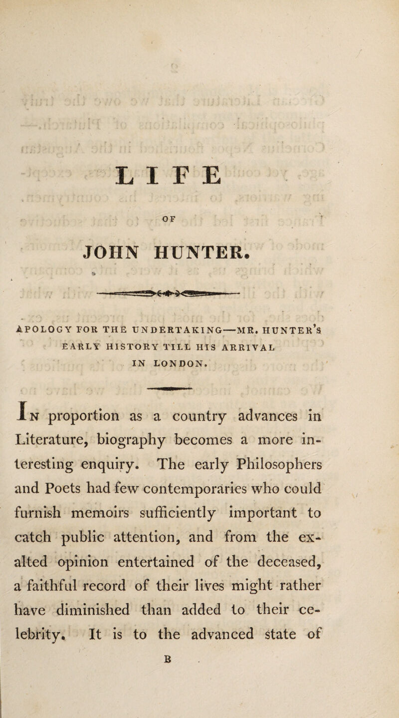 LIFE JOHN HUNTER. APOLOGY FOR THE UNDERTAKING—MR. HUNTER^ EARLY HISTORY TILL HIS ARRIVAL IN LONDON. Xn proportion as a country advances in Literature, biography becomes a more in¬ teresting enquiry. The early Philosophers and Poets had few contemporaries who could furnish memoirs sufficiently important to catch public attention, and from the ex¬ alted opinion entertained of the deceased, a faithful record of their lives might rather have diminished than added to their ce¬ lebrity. It is to the advanced state of B